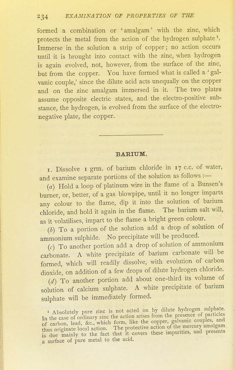 formed a combination or 'amalgam' with the zinc, which protects the metal from the action of the hydrogen sulphate \ Immerse in the solution a strip of copper; no action occurs until it is brought into contact with the zinc, when hydrogen is again evolved, not, however, from the surface of the zinc, but from the copper. You have formed what is called a ' gal- vanic couple,' since the dilute acid acts unequally on the copper and on the zinc amalgam immersed in it. The two plates assume opposite electric states, and the electro-positive sub- stance, the hydrogen, is evolved from the surface of the electro- negative plate, the copper. BABIUM. I. Dissolve I grm. of barium chloride in 1-7 c.c. of water, and examine separate portions of the solution as follows :— {a) Hold a loop of platinum wire in the flame of a Bunsen's burner, or, better, of a gas blowpipe, until it no longer imparts any colour to the flame, dip it into the solution of barium chloride, and hold it again in the flame. The barium salt will, as it volatilises, impart to the flame a bright green colour.^ (b) To a portion of the solution add a drop of solution of ammonium sulphide. No precipitate will be produced. (c) To another portion add a drop of solution of ammonium carbonate. A white precipitate of barium carbonate will be formed, which will readily dissolve, with evolution of carbon dioxide', on addition of a few drops of dilute hydrogen chloride. (d) To another portion add about one-third its volume of solution of calcium sulphate. A white precipitate of barium sulphate wll be immediately formed. 1 Absolutely pure zinc is not acted on by dilute hydrogen sulphat^e. In the case of ordinary zinc the action arises from the presence of particles S ca'bon'°ead, &c., which form, like the copper galvamc couples and thus oHginate local action. The protective action of the mercury amalgam !s due mainly to the fact that it covers these impunt.es, and pesents a surface of pure metal to the acid.