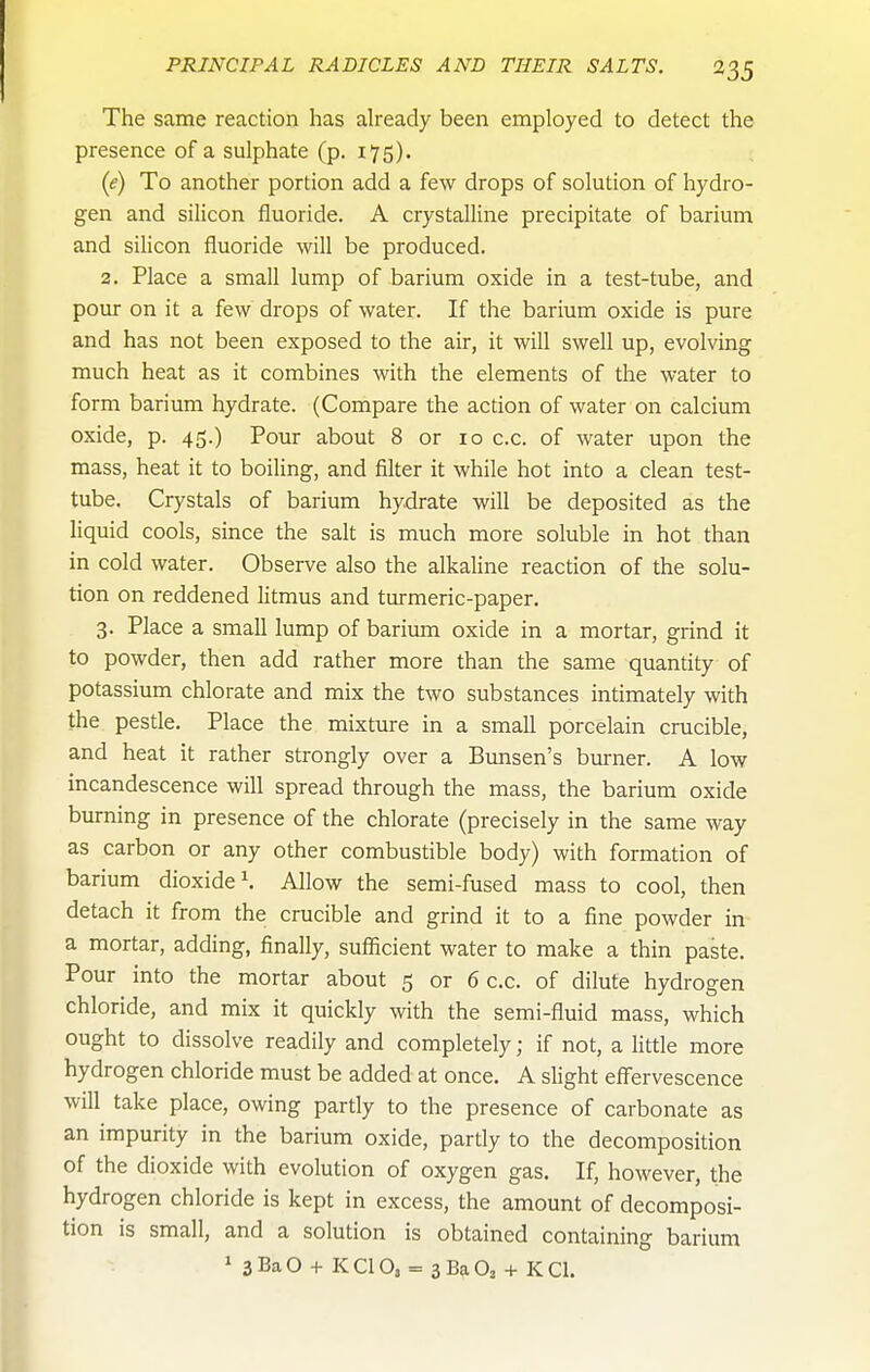 The same reaction has already been employed to detect the presence of a sulphate (p. 175). (e) To another portion add a few drops of solution of hydro- gen and silicon fluoride. A crystalline precipitate of barium and silicon fluoride will be produced. 2. Place a small lump of barium oxide in a test-tube, and pour on it a few drops of water. If the barium oxide is pure and has not been exposed to the air, it will swell up, evolving much heat as it combines with the elements of the water to form barium hydrate. (Compare the action of water on calcium oxide, p. 45.) Pour about 8 or 10 c.c. of water upon the mass, heat it to boiling, and filter it while hot into a clean test- tube. Crystals of barium hydrate will be deposited as the liquid cools, since the salt is much more soluble in hot than in cold water. Observe also the alkaline reaction of the solu- tion on reddened litmus and turmeric-paper. 3. Place a small lump of barium oxide in a mortar, grind it to powder, then add rather more than the same quantity of potassium chlorate and mix the two substances intimately with the pestle. Place the mixture in a small porcelain crucible, and heat it rather strongly over a Btmsen's burner. A low incandescence will spread through the mass, the barium oxide burning in presence of the chlorate (precisely in the same way as carbon or any other combustible body) with formation of barium dioxide ^ Allow the semi-fused mass to cool, then detach it from the crucible and grind it to a fine powder in a mortar, adding, finally, sufficient water to make a thin paste. Pour into the mortar about 5 or 6 c.c. of dilute hydrogen chloride, and mix it quickly with the semi-fluid mass, which ought to dissolve readily and completely; if not, a little more hydrogen chloride must be added at once. A slight eflfervescence will take place, owing partly to the presence of carbonate as an impurity in the barium oxide, partly to the decomposition of the dioxide with evolution of oxygen gas. If, however, the hydrogen chloride is kept in excess, the amount of decomposi- tion is small, and a solution is obtained containing barium