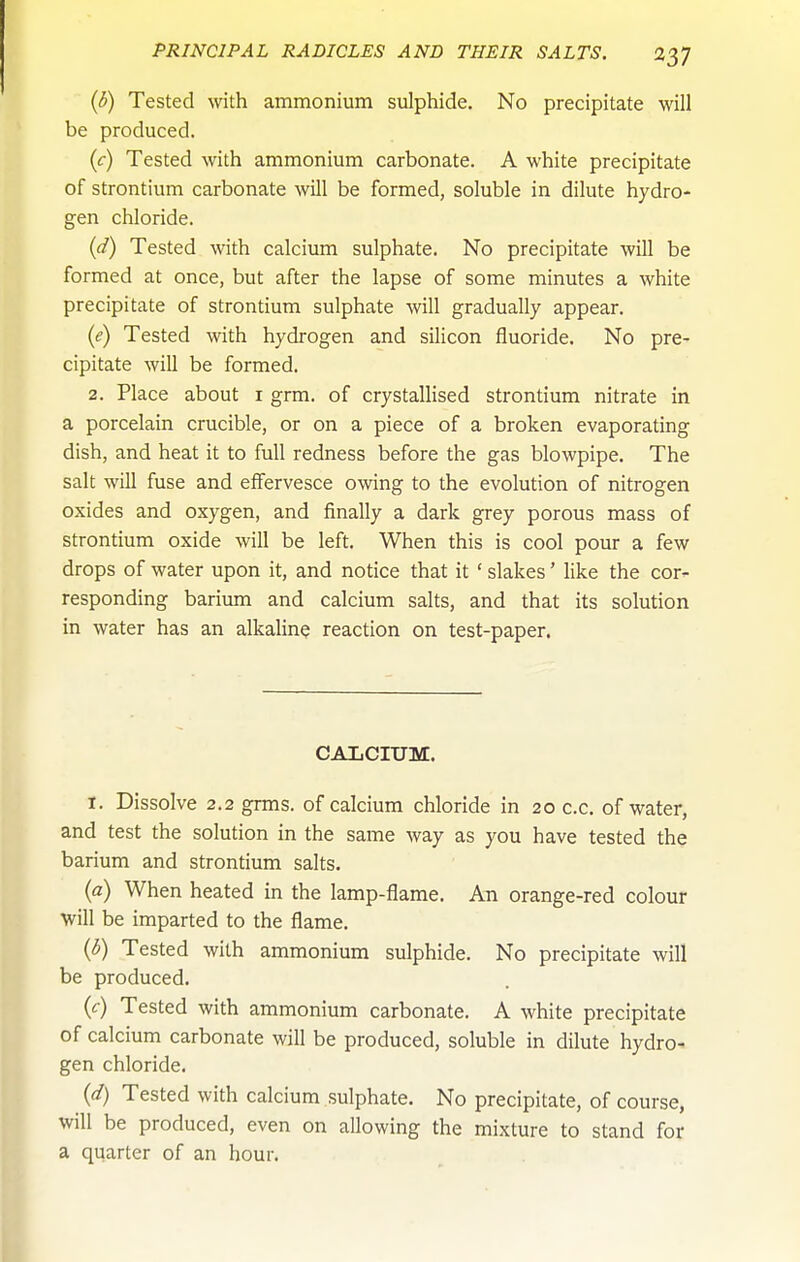 (3) Tested with ammonium sulphide. No precipitate will be produced. (r) Tested with ammonium carbonate. A white precipitate of strontium carbonate will be formed, soluble in dilute hydro- gen chloride. (d) Tested with calcium sulphate. No precipitate will be formed at once, but after the lapse of some minutes a white precipitate of strontium sulphate will gradually appear. (e) Tested with hydrogen and silicon fluoride. No pre- cipitate will be formed. 2. Place about i grm. of crystallised strontium nitrate in a porcelain crucible, or on a piece of a broken evaporating dish, and heat it to full redness before the gas blowpipe. The salt will fuse and effervesce owing to the evolution of nitrogen oxides and oxygen, and finally a dark grey porous mass of strontium oxide will be left. When this is cool pour a few drops of water upon it, and notice that it ' slakes' Hke the cor- responding barium and calcium salts, and that its solution in water has an alkaline reaction on test-paper. CALCIUM. I. Dissolve 2.2 grms. of calcium chloride in 20 c.c. of water, and test the solution in the same way as you have tested the barium and strontium salts. (a) When heated in the lamp-flame. An orange-red colour will be imparted to the flame. ((5) Tested with ammonium sulphide. No precipitate will be produced. (c) Tested with ammonium carbonate. A white precipitate of calcium carbonate will be produced, soluble in dilute hydro- gen chloride. (d) Tested with calcium sulphate. No precipitate, of course, will be produced, even on allowing the mixture to stand for a quarter of an hour.