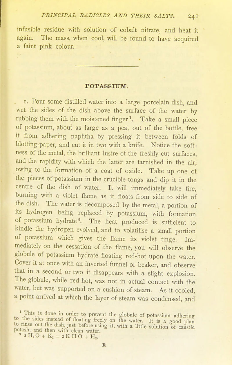 infusible residue with solution of cobalt nitrate, and heat it again. The mass, when cool, will be found to have acquired a faint pink colour. POTASSIUM. . I. Pour some distilled water into a large porcelain dish, and wet the sides of the dish above the surface of the water by- rubbing them with the moistened finger \ Take a small piece of potassium, about as large as a pea, out of the bottle, free it from adhering naphtha by pressing it between folds of blotting-paper, and cut it in two with a knife. Notice the soft- ness of the metal, the brilliant lustre of the freshly cut surfaces, and the rapidity with which the latter are tarnished in the air, owing to the formation of a coat of oxide. Take up one of the pieces of potassium in the crucible tongs and dip it in the centre of the dish of water. It will immediately take fire, burning with a violet flame as it floats from side to side of the dish. The water is decomposed by the metal, a portion of its hydrogen being replaced by potassium, with formation of potassium hydrate 2. The heat produced is sufficient to kindle the hydrogen evolved, and to volatilise a small portion of potassium which gives the flame its violet tinge. Im- mediately on the cessation of the flame, you will observe the globule of potassium hydrate floating red-hot upon the water. Cover it at once with an inverted funnel or beaker, and observe that in a second or two it disappears with a slight explosion. The globule, while red-hot, was not in actual contact with the water, but was supported on a cushion of steam. As it cooled, a point arrived at which the layer of steam was condensed, and ' T^is is done in order to prevent the globule of potassium adhering to the sides instead of floating freely on the water. It is a good plan to rinse out the dish, just before using it, with a little solution of caustic potash, and then with clean water. » 2H2O + Kj= 2KHO + H^. B