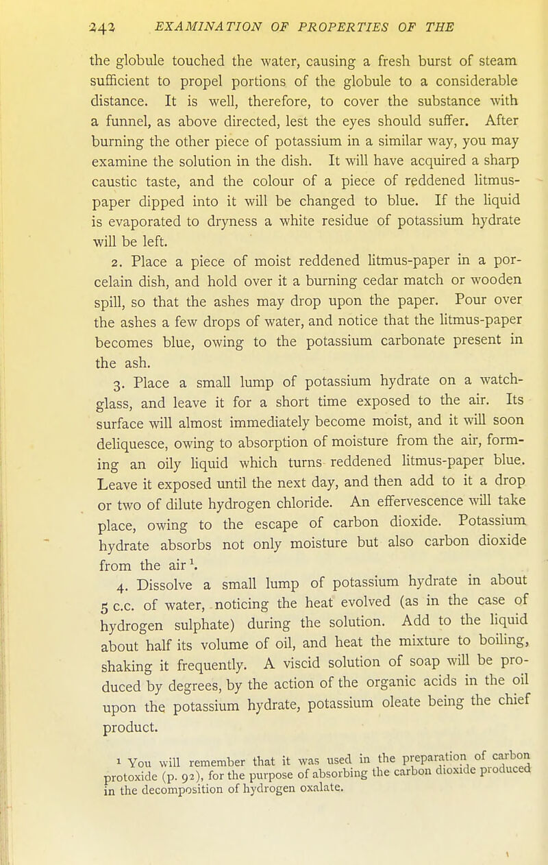 the globule touched the water, causing a fresh burst of steam sufficient to propel portions of the globule to a considerable distance. It is well, therefore, to cover the substance with a funnel, as above directed, lest the eyes should suffer. After burning the other piece of potassium in a similar way, you may examine the solution in the dish. It will have acquired a sharp caustic taste, and the colour of a piece of reddened litmus- paper dipped into it will be changed to blue. If the liquid is evaporated to dryness a white residue of potassium hydrate will be left. 2. Place a piece of moist reddened litmus-paper in a por- celain dish, and hold over it a burning cedar match or wooden spill, so that the ashes may drop upon the paper. Pour over the ashes a few drops of water, and notice that the litmus-paper becomes blue, owing to the potassium carbonate present in the ash. 3. Place a small lump of potassium hydrate on a watch- glass, and leave it for a short time exposed to the air. Its surface will almost immediately become moist, and it will soon deliquesce, owing to absorption of moisture from the air, form- ing an oily liquid which turns reddened litmus-paper blue. Leave it exposed until the next day, and then add to it a drop or two of dilute hydrogen chloride. An effervescence will take place, owing to the escape of carbon dioxide. Potassium hydrate absorbs not only moisture but also carbon dioxide from the air\ 4. Dissolve a small lump of potassium hydrate in about 5C.C. of water, noticing the heat evolved (as in the case of hydrogen sulphate) during the solution. Add to the liquid about half its volume of oil, and heat the mixture to boiling, shaking it frequently. A viscid solution of soap will be pro- duced by degrees, by the action of the organic acids in the oil upon the potassium hydrate, potassium oleate being the chief product. 1 You will remember tliat it was used in the preparation of carbon protoxide (p. 92), for the purpose of absorbing the carbon dioxide produced in the decomposition of hydrogen oxalate.