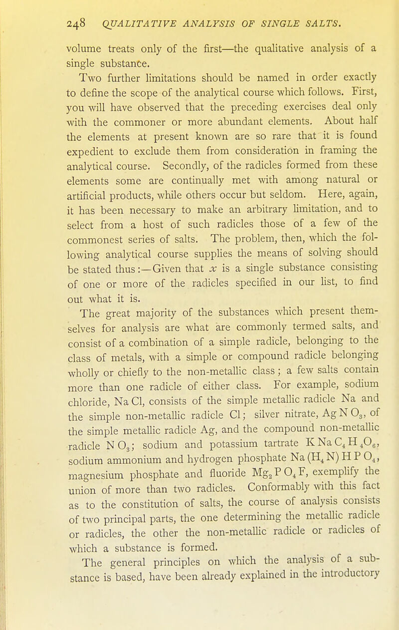 volume treats only of the first—the qualitative analysis of a single substance. Two further limitations should be named in order exactly to define the scope of the analytical course which follows. First, you will have observed that the preceding exercises deal only with the commoner or more abundant elements. About half the elements at present known are so rare that it is found expedient to exclude them from consideration in framing the analytical course. Secondly, of the radicles formed from these elements some are continually met with among natural or artificial products, while others occur but seldom. Here, again, it has been necessary to make an arbitrary limitation, and to select from a host of such radicles those of a few of the commonest series of salts. The problem, then, which the fol- lowing analytical course supplies the means of solving should be stated thus:—Given that x is a single substance consisting of one or more of the radicles specified in our list, to find out what it is. The great majority of the substances which present them- selves for analysis are what are commonly termed salts, and consist of a combination of a simple radicle, belonging to the class of metals, with a simple or compound radicle belonging wholly or chiefly to the non-metallic class; a few salts contain more than one radicle of either class. For example, sodium chloride, Na CI, consists of the simple metallic radicle Na and the simple non-metaUic radicle CI; silver nitrate, AgNOg, of the simple metallic radicle Ag, and the compound non-metalHc radicle NO3; sodium and potassium tartrate KNaC^H^^, sodium ammonium and hydrogen phosphate Na (H^ N) H P O^, magnesium phosphate and fluoride Mg^ P O, F, exemplify the union of more than two radicles. Conformably with this fact as to the constitution of salts, the course of analysis consists of two principal parts, the one determining the metallic radicle or radicles, the other the non-metallic radicle or radicles of which a substance is formed. The general principles on which the analysis of a sub- stance is based, have been already explained in the introductory