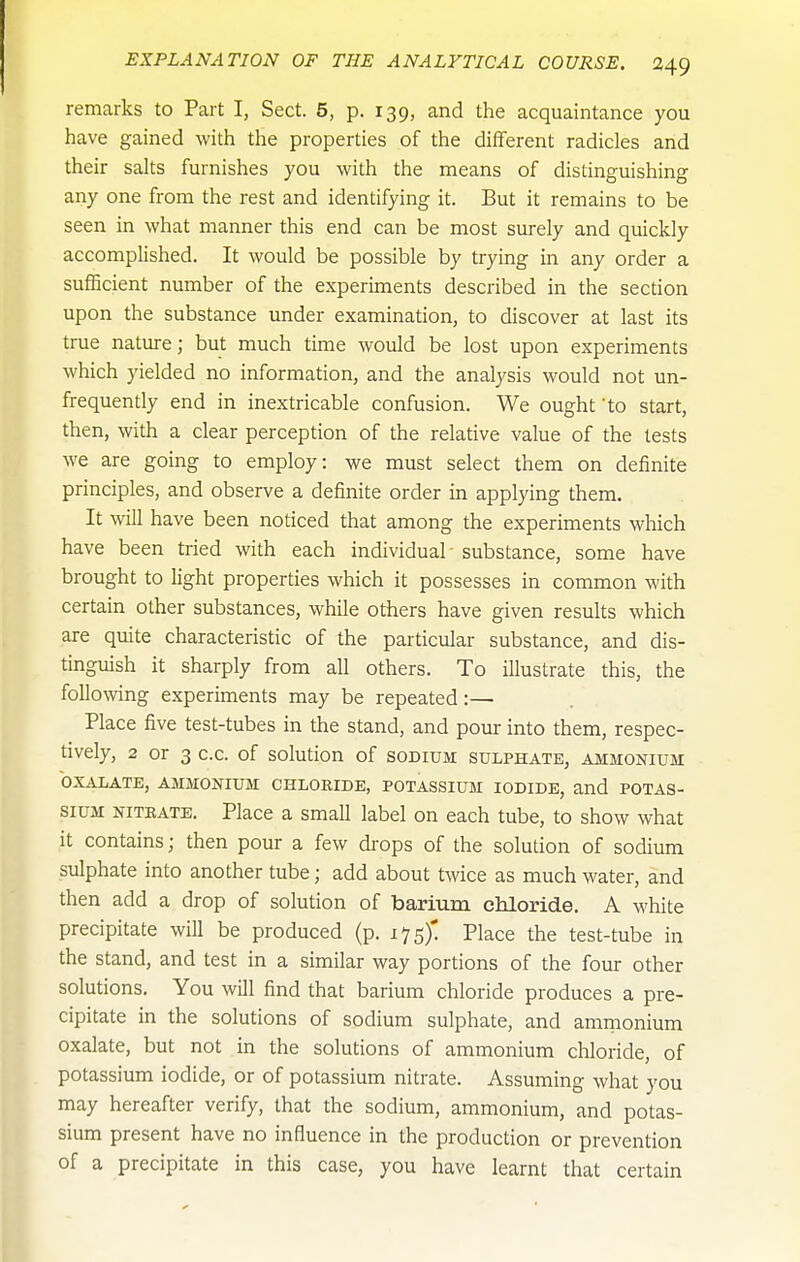 remarks to Part I, Sect. 5, p. 139, and the acquaintance you have gained with the properties of the different radicles and their salts furnishes you with the means of distinguishing any one from the rest and identifying it. But it remains to be seen in what manner this end can be most surely and quickly accomplished. It would be possible by trying in any order a sufficient number of the experiments described in the section upon the substance under examination, to discover at last its true nature; but much time would be lost upon experiments which yielded no information, and the analysis would not un- frequently end in inextricable confusion. We ought 'to start, then, with a clear perception of the relative value of the tests we are going to employ: we must select them on definite principles, and observe a definite order in applying them. It will have been noticed that among the experiments which have been tried with each individual - substance, some have brought to light properties which it possesses in common with certain other substances, while others have given results which are quite characteristic of the particular substance, and dis- tinguish it sharply from all others. To illustrate this, the following experiments may be repeated:— Place five test-tubes in the stand, and pour into them, respec- tively, 2 or 3 c.c. of solution of sodium sulphate, ammonium OXALATE, AMMONIUM CHLORIDE, POTASSIUM IODIDE, and POTAS- SIUM NiTEATE. Place a small label on each tube, to show what it contains; then pour a few drops of the solution of sodium sulphate into another tube; add about twice as much water, and then add a drop of solution of bariura chloride. A white precipitate will be produced (p. 175)' Place the test-tube in the stand, and test in a similar way portions of the four other solutions. You will find that barium chloride produces a pre- cipitate in the solutions of sodium sulphate, and amnionium oxalate, but not in the solutions of ammonium chloride, of potassium iodide, or of potassium nitrate. Assuming what you may hereafter verify, that the sodium, ammonium, and potas- sium present have no influence in the production or prevention of a precipitate in this case, you have learnt that certain