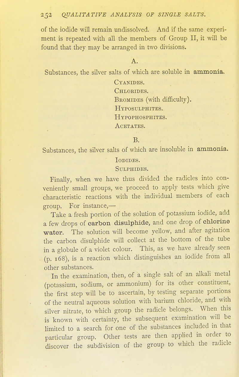of the iodide will remain undissolved. And if the same experi- ment is repeated with all the members of Group II, it will be found that they may be arranged in two divisions. A. Substances, the silver salts of which are soluble in ammonia. Cyanides. Chlobides. Bbomides (with difficulty). Hyposulphites. Hypophosphites. Acetates. B. Substances, the silver salts of which are insoluble in ammonia. Iodides. Sulphides. Finally, when we have thus divided the radicles into con- veniently small groups, we proceed to apply tests which give characteristic reactions with the individual members of each group. For instance,— Take a fresh portion of the solution of potassium iodide, add a few drops of carbon disulphide, and one drop of chlorine water. The solution will become yellow, and after agitation the carbon disulphide will collect at the bottom of the tube in a globule of a violet colour. This, as we have already seen (p. 168), is a reaction which distinguishes an iodide from all other substances. In the examination, then, of a single salt of an alkali metal (potassium, sodium, or ammonium) for its other constituent, the first step will be to ascertain, by testing separate portions of the neutral aqueous solution with barium chloride, and with silver nitrate, to which group the radicle belongs. When this is known with certainty, the subsequent examination will be limited to a search for one of the substances included in that particular group. Other tests are then applied in order^ to discover the subdivision of the group to which the radicle