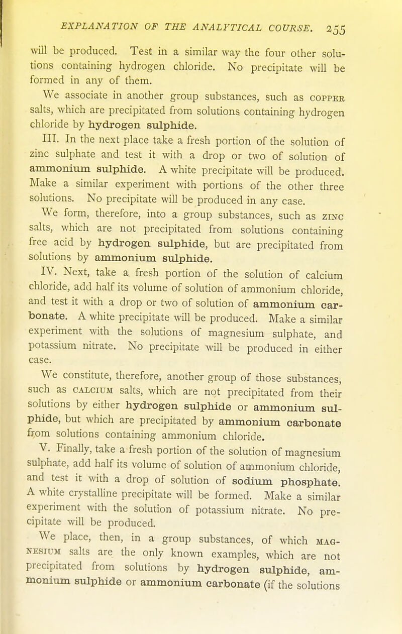 will be produced. Test in a similar way the four other solu- tions containing hydrogen chloride. No precipitate will be formed in any of them. We associate in another group substances, such as copper salts, which are precipitated from solutions containing hydrogen chloride by hydrogen sulphide. III. In the next place take a fresh portion of the solution of zinc sulphate and test it with a drop or two of solution of anainonilun sulphide. A white precipitate will be produced. Make a similar experiment with portions of the other three solutions. No precipitate will be produced in any case. We form, therefore, into a group substances, such as zinc salts, which are not precipitated from solutions containing free acid by hydrogen svQphide, but are precipitated from solutions by ammoninm sulphide. IV. Next, take a fresh portion of the solution of calcium chloride, add half its volume of solution of ammonium chloride, and test it with a drop or two of solution of ammonium car- bonate. A white precipitate will be produced. Make a similar experiment with the solutions of magnesium sulphate, and potassium nitrate. No precipitate will be produced in either case. We constitute, therefore, another group of those substances, such as CALCIUM salts, which are not precipitated from their solutions by either hydrogen sulphide or ammonium sul- phide, but which are precipitated by ammonium carbonate frpm solutions containing ammonium chloride. V. Finally, take a fresh portion of the solution of magnesium sulphate, add half its volume of solution of ammonium chloride, and test it with a drop of solution of sodium phosphate. A white crystalline precipitate will be formed. Make a similar experiment with the solution of potassium nitrate. No pre- cipitate will be produced. We place, then, in a group substances, of which mag- nesium salts are the only known examples, which are not precipitated from solutions by hydrogen sulphide, am- monium sulphide or ammonium carbonate (if the solutions
