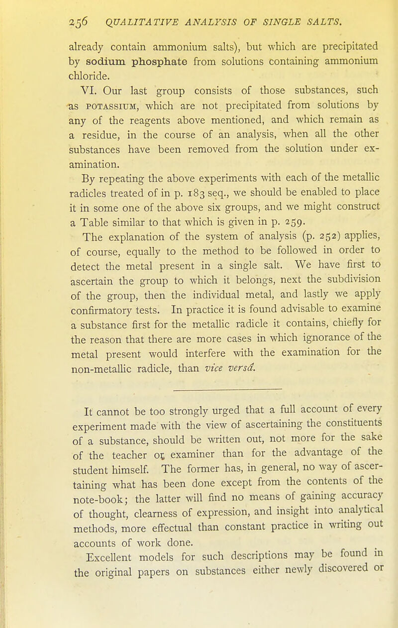 already contain ammonium salts), but which are precipitated by sodium phosphate from solutions containing ammonium chloride. VI, Our last group consists of those substances, such -as POTASSIUM, which are not precipitated from solutions by any of the reagents above mentioned, and which remain as a residue, in the course of an analysis, when all the other substances have been removed from the solution under ex- amination. By repeating the above experiments with each of the metallic radicles treated of in p. 183 seq., we should be enabled to place it in some one of the above six groups, and we might construct a Table similar to that which is given in p. 259. The explanation of the system of analysis (p. 252) applies, of course, equally to the method to be followed in order to detect the metal present in a single salt. We have first to ascertain the group to which it belongs, next the subdivision of the group, then the individual metal, and lastly we apply confirmatory tests. In practice it is found advisable to examine a substance first for the metallic radicle it contains, chiefly for the reason that there are more cases in which ignorance of the metal present would interfere with the examination for the non-metallic radicle, than vtce versd. It cannot be too strongly urged that a full account of every experiment made with the view of ascertaining the constituents of a substance, should be written out, not more for the sake of the teacher ot examiner than for the advantage of the student himself. The former has, in general, no way of ascer- taining what has been done except from the contents of the note-book; the latter will find no means of gaining accuracy of thought, clearness of expression, and insight into analytical methods, more effectual than constant practice in writing out accounts of work done. ExceUent models for such descriptions may be found in the original papers on substances either newly discovered or