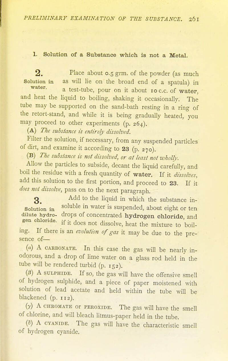 1. Solution of a Substance which is not a Metal. 2. Place about 0.5 grm. of the powder (as much Solution in as will lie on the broad end of a spatula) in a test-tube, pour on it about loc.c. of water, and heat the liquid to boiling, shaking it occasionally. The tube may be supported on the sand-bath resting in a ring of the retort-stand, and while it is being gradually heated, you may proceed to other experiments (p. 264). (A) The substance is eniirely dissolved. Filter the solution, if necessary, from any suspended particles of dirt, and examine it according to 23 (p. 270). (B) The substance is not dissolved, or at least not wholly. Allow the particles to subside, decant the liquid carefully, and boil the residue with a fresh quantity of water. If it dissolves, add this solution to the first portion, and proceed to 23. If it does not dissolve, pass on to the next paragraph. Add to the Uquid in which the substance in- Solution in soluble in water is suspended, about eight or ten dUute hydro- drops of concentrated hydrogen chloride, and gen chloride, jf j^^g dissolve, heat the mixture to boil- ing. If there is an evolution of gas it may be due to the pre- sence of— (a) A CABBONATE. In this casc the gas will be nearly in- odorous, and a drop of lime water on a glass rod held in the tube will be rendered turbid (p. 152). (^) A SULPHIDE. If so, the gas wiU have the offensive smell of hydrogen sulphide, and a piece of paper moistened with solution of lead acetate and held within the tube wOl be blackened (p. 112). (7) A CHEOMATE or PEEoxiDE. The gas will have the smell of chlorine, and will bleach litmus-paper held in the tube. (5) A CYANIDE. The gas will have the characteristic smell of hydrogen cyanide.