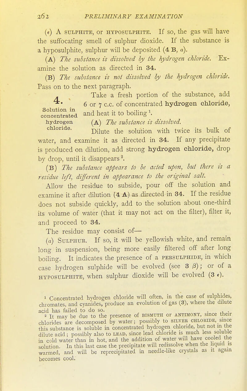 (e) A SULPHITE, Or HYPOSULPHITE. If SO, the gas wiU have the suffocating smell of sulphur dioxide. If the substance is a hyposulphite, sulphur will be deposited (4 B, a). (a) T/ie substance is dissolved by the hydrogen chloride. Ex- amine the solution as directed in 34. (B) The substance is not dissolved by the hydrogen chloride. Pass on to the next paragraph. Take a fresh portion of the substance, add 6 or 7 c.c. of concentrated hydrogen chloride, Solution in , , ^ . u -r 1 concentrated and heat it tO boilmg 1. hydrogen (a) The substance is dissolved, chloride. the solution with twice its bulk of water, and examine it as directed in 34. If any precipitate is produced on dilution, add strong hydrogen chloride, drop by drop, until it disappears ^. (B) The substance appears to be acted upon, but there is a residue left, different in appearance to the original salt. Allow the residue to subside, pour off the solution and examine it after dilution (4 A) as dii-ected in 34. If the residue does not subside quickly, add to the solution about one-third its volume of water (that it may not act on the filter), filter it, and proceed to 34. The residue may consist of— (a) SuLPHUK. If SO, it will be yellowish white, and remain long in suspension, being more easily filtered off after long boiling. It indicates the presence of a pebsulphide, in Avhich case hydrogen sulphide will be evolved (see 3 ^); or of a HYPOSULPHITE, when sulphur dioxide will be evolved (3 1 Concentrated hydrogen cMoride will often, in the case of sulphides, chromates, and cyanides, produce an evolution of gas (3), where the dilute acid has failed to do so. . . 2 It may be due to the presence of bismuth or antimony, since their chlorides are decomposed by water; possibly to silver chloride, since this substance is soluble in concentrated hydrogen chloride, but not in the dilute acid; possibly also to lead, since lead chloride is much less so ubie in cold water than in hot, and the addition of water will have cooled the solution. In this last case the precipitate will redissolve when the liquid is warmed, and will be reprecipitated in needle-like crystals as it agam becomes cool.