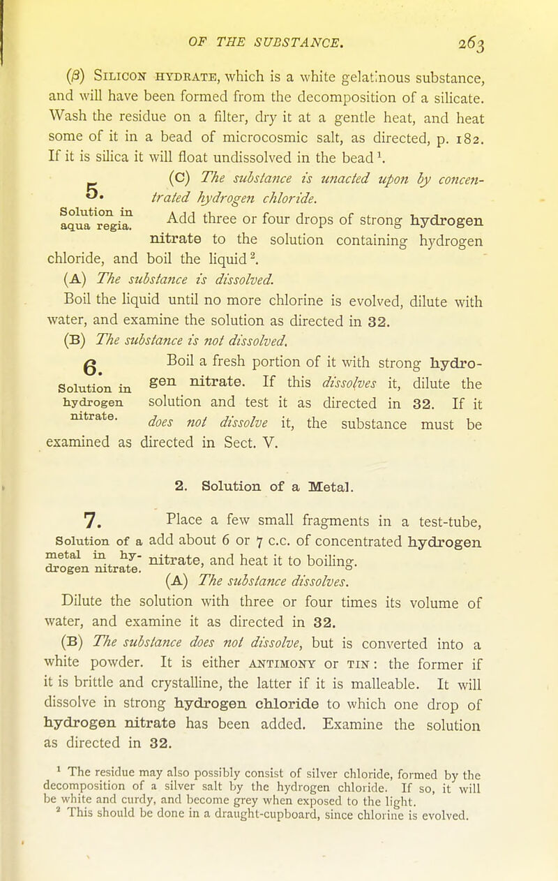 (/3) Silicon hydrate, which is a white gelatinous substance, and will have been formed from the decomposition of a silicate. Wash the residue on a filter, dry it at a gentle heat, and heat some of it in a bead of microcosmic salt, as directed, p. 182. If it is silica it will float undissolved in the bead \ (C) The substance is unacted upon by concen- trated hydrogen chloride. aqli^'re'ii^ °^ ^^'ops Strong hydrogen nitrate to the solution containing hydrogen chloride, and boil the liquid^. (a) The substance is dissolved. Boil the liquid until no more chlorine is evolved, dilute with water, and examine the solution as directed in 32. (B) The substance is not dissolved, Q Boil a fresh portion of it with strong hydro- Solution in nitrate. If this dissolves it, dilute the hydrogen solution and test it as directed in 32. If it nitrate. ^^^^ dissolve it, the substance must be examined as directed in Sect. V. 2. Solution of a Metal. 7. Place a few small fragments in a test-tube. Solution of a add about 6 or 7 c.c. of concentrated hydrogen metal in hy- titrate, and heat it to boiling, drogen nitrate. ° (a) The substance dissolves. Dilute the solution with three or four times its volume of water, and examine it as directed in 32. (B) The substance does not dissolve, but is converted into a white powder. It is either antimony or tin : the former if it is brittle and crystalline, the latter if it is malleable. It will dissolve in strong hydrogen chloride to which one drop of hydrogen nitrate has been added. Examine the solution as directed in 32. » The residue may also possibly consist of silver chloride, formed by the decomposition of a silver salt by the hydrogen chloride. If so, it will be white and curdy, and become grey when exposed to the light. ' This should be done in a draught-cupboard, since chlorine is evolved.