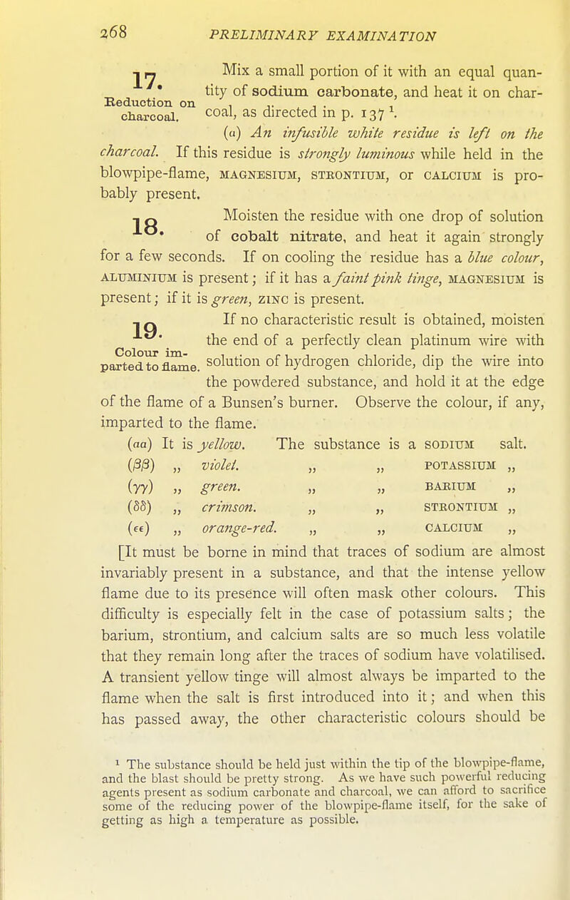 1 rj •'^ix ^ small portion of it with an equal quan- ' • tity of sodium carbonate, and heat it on char- Eeduction on , ,. , . , charcoal. <^oal, as directed m p. 137 \ (a) An infusible white residue is left on the charcoal. If this residue is strongly luminous while held in the blowpipe-flame, magnesium, stkontium, or calcium is pro- bably present. ^ Q Moisten the residue with one drop of solution • of cobalt nitrate, and heat it again strongly for a few seconds. If on cooling the residue has a blue colour, ALUMINIUM is present; if it has a faint pink tinge, magnesium is present; if it is green, zinc is present. ^ _ If no characteristic result is obtained, moisten _ the end of a perfectly clean platinum wire with parted to flame solution of hydrogen chloride, dip the wire into the powdered substance, and hold it at the edge of the flame of a Bunsen's burner. Observe the colour, if any, imparted to the flame. (aa) It is yellow. The substance is a sodium salt. O^) „ violet. „ „ potassium „ iry) „ green. „ „ barium „ (SS) „ crimson. „ „ strontium „ (ee) „ orange-red. „ „ calcium „ [It must be borne in mind that traces of sodium are almost invariably present in a substance, and that the intense yellow flame due to its presence will often mask other colours. This difficulty is especially felt in the case of potassium salts; the barium, strontium, and calcium salts are so much less volatile that they remain long after the traces of sodium have volatilised. A transient yellow tinge will almost always be imparted to the flame when the salt is first introduced into it; and when this has passed away, the other characteristic colours should be 1 The substance should be held just within the lip of the blowpipe-flame, and the blast should be pretty strong. As we have such powerful reducing agents present as sodium carbonate and charcoal, we can afford to sacrifice some of the reducing power of the blowpipe-flame itself, for the sake of getting as high a. temperature as possible.