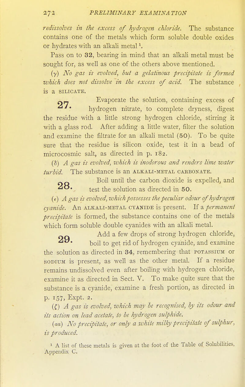 redissolves in the excess of hydrogen chloride. The substance contains one of the metals which form soluble double oxides or hydrates with an alkali metal ^. Pass on to 32, bearing in mind that an alkali metal must be sought for, as well as one of the others above mentioned. (y) No gas is evolved, but a gelatinous precipitate is formed which does not dissolve in the excess of acid. The substance is a SILICATE. Evaporate the solution, containing excess of • hydrogen nitrate, to complete dryness, digest the residue with a little strong hydrogen chloride, stirring it with a glass rod. After adding a little water, filter the solution and examine the filtrate for an alkali metal (50). To be quite sure that the residue is silicon oxide, test it in a bead of microcosmic salt, as directed in p. 182. (8) A gas is evolved, which is inodorous and renders lime water turbid. The substance is an alkali-metal cahbonate. _ Q Boil until the carbon dioxide is expelled, and test the soludon as directed in 50. (e) A gas is evolved, which possesses the peculiar odour of hydrogen cyanide. An alkali-metal cyanide is present. If a permanent precipitate is formed, the substance contains one of the metals which form soluble double cyanides with an alkali metal. Add a few drops of strong hydrogen chloride, boil to get rid of hydrogen cyanide, and examine the solution as directed in 34, remembering that potassium or SODIUM is present, as well as the other metal. If a residue remains undissolved even after boiling with hydrogen chloride, examine it as directed in Sect. V. To make quite sure that the substance is a cyanide, examine a fresh portion, as directed in p. 157, Expt. 2. (f) A gas is evolved, which may be recognised, by its odour and its action on lead acetate, to be hydrogen sulphide. (aa) No precipitate, or only a white milky precipitate of sulphur, is produced. 1 A list of these metals is given at the foot of the Table of Solubilities, Appendix C.