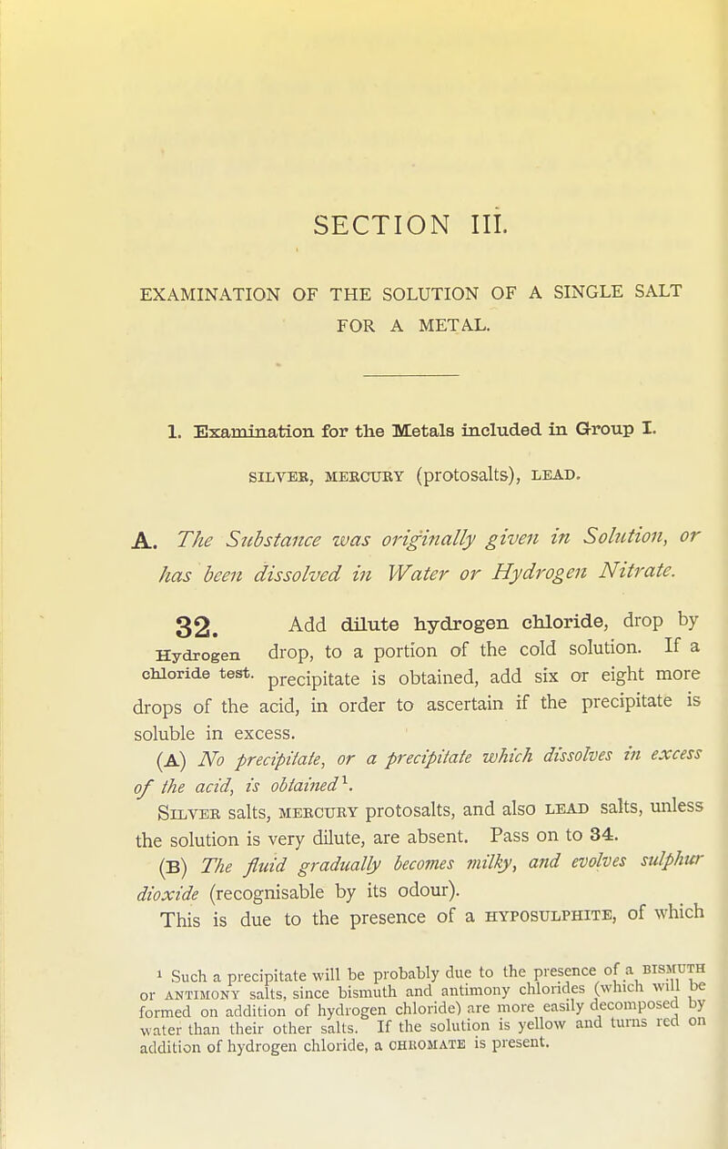 SECTION III. EXAMINATION OF THE SOLUTION OF A SINGLE SALT FOR A METAL. 1. Examination for the Metals included in Group I. SILTBB, MERCURY (prOtOSalts), LEAD. A. The Siibstance was originally given in Sohition, or has been dissolved in Water or Hydrogen Nitrate. 32. Add dilute hydrogen chloride, drop by Hydrogen drop, to a portion of the cold solution. If a cMoride test, pj-gcipitate is obtained, add six or eight more drops of the acid, in order to ascertain if the precipitate is soluble in excess. (A) No precipiiate, or a precipitate which dissolves in excess of the acid, is obtaiiud'^. SiiiVBB salts, MERCURY protosalts, and also lead salts, unless the solution is very dilute, are absent. Pass on to 34. (B) The fltdd gradually becoines milhy, ajtd evolves sulphur dioxide (recognisable by its odour). This is due to the presence of a hyposulphite, of which 1 Such a precipitate will be probably due to the presence of a bismuth or ANTIMONY salts, since bismuth and antimony chlorides (which will be formed on addition of hydrogen chloride) are more easily decomposed by water than their other salts. If the solution is yellow and turns red on addition of hydrogen chloride, a ohuomate is present.