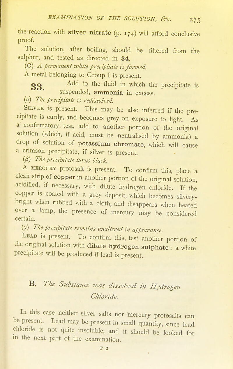 the reaction with silver nitrate (p. 174) wHl afford conclusive proof. The solution, after boiling, should be filtered from the sulphur, and tested as directed in 34. (C) A permanent white precipitate is formed. A metal belonging to Group I is present. Add to the fluid in which the precipitate is suspended, ammonia in excess, (a) The precipitate is redissolved. SiLVEB is present. This may be also inferred if the pre- cipitate is curdy, and becomes grey on exposure to light. As a confirmatory test, add to another portion of the original solution (which, if acid, must be neutrahsed by ammonia) a drop of solution of potassium chromate, which will cause a crimson precipitate, if silver is present. (/3) The precipitate turns black. A MEKcimY protosalt is present. To confirm this, place a clean strip of copper in another portion of the original solution, acidified, if necessary, with dilute hydrogen chloride. If the copper is coated with a grey deposit, which becomes silvery- bright when rubbed with a cloth, and disappears when heated over a lamp, the presence of mercury may be considered certain. (y) The precipitate remains unaltered in appearance. Lead is present. To confirm this, test another portion of the original solution with dilute hydrogen sulphate: a white precipitate wHl be produced if lead is present. B. The Substance was dissolved in Hydrogen Chloride. In this case neither silver salts nor mercury protosalts can be present. Lead may be present in small quantity, since lead chloride is not quite insoluble, and it should be looked for m the next part of the examination. T 2