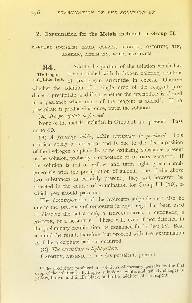 2. Examination for the Metals included in Group II. MEECUEY (persalts), lead, coppek, bismuth, cadmium, tin, AKSENIC, ANTIMONY, GOLD, PLATINUM. 34., Add to the portion of the solution which has Hydrogen been acidified with hydrogen chloride, solution suipliide test. qJ- hydrogen sulphide in excess. Observe whether the addition of a single drop of the reagent pro- duces a precipitate, and if so, whether the precipitate is altered in appearance when more of the reagent is added \ If no precipitate is produced at once, warm the solution. (A) No precipitate is formed. None of the metals included in Group II are present. Pass on to 40. (B) A perfectly white, milky precipitate is produced. This consists solely of sulphuk, and is due to the decomposition of the hydrogen sulphide by some oxidising substance present in the solution, probably a chkomate or an ieon peesalt. If the solution is red or yellow, and turns light green simul- taneously with the precipitation of sulphur, one of the above two substances is certainly present; they will, however, be detected in the course of examination for Group III (40), to which you should pass on. The decomposition of the hydrogen sulphide may also be due to the presence of chxoeine (if aqua regia has been used to dissolve the substance), a hypochloeite, a chloeate, a niteite, or a sulphite. These will, even if not detected in the preliminary examination, be examined for in Sect. IV. Bear in mind the result, therefore, but proceed with the examination as if the precipitate had not occurred. (C) The precipitate is lightyelloiv. Cadmium, aesbnic, or tin (as persalt) is present. 1 The pi-ecipitate produced in solutions of mercury persalts the first drop of the solution of hydrogen sulphide is white, and quickly changes to yellow, brown, and finally black, on further addition of the reagent.