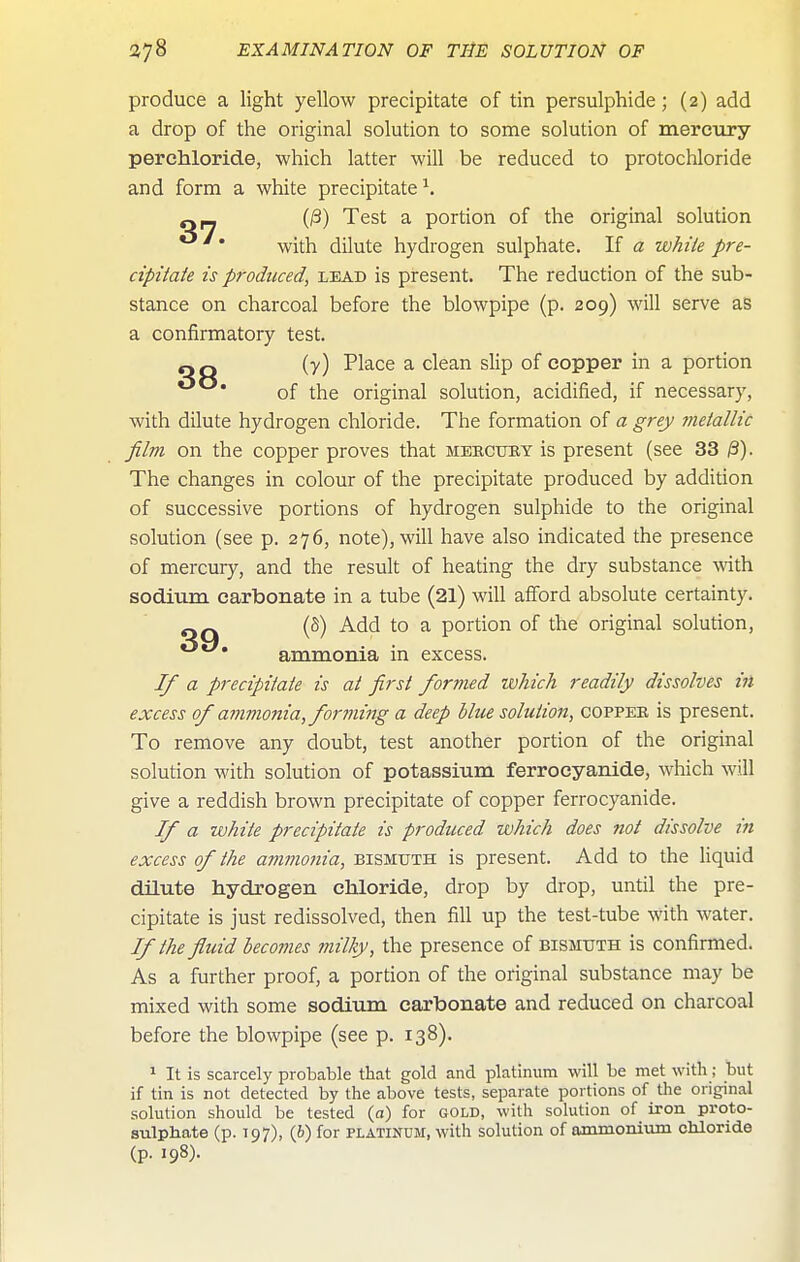 produce a light yellow precipitate of tin persulphide; (2) add a drop of the original solution to some solution of mercury perehloride, which latter will be reduced to protochloride and form a white precipitate ^. Q_ (^) Test a portion of the original solution with dilute hydrogen sulphate. If a while pre- cipitaie is produced, lead is present. The reduction of the sub- stance on charcoal before the blowpipe (p. 209) will serve as a confirmatory test. Q Q (■/) Place a clean slip of copper in a portion of the original solution, acidified, if necessary, with dilute hydrogen chloride. The formation of a grey metallic film on the copper proves that mbectjry is present (see 33 The changes in colour of the precipitate produced by addition of successive portions of hydrogen sulphide to the original solution (see p. 276, note), will have also indicated the presence of mercury, and the result of heating the dry substance wth sodium, carbonate in a tube (21) will afford absolute certainty. QQ '■^ ^ portion of the original solution, ammonia in excess. If a precipitate is at first formed which readily dissolves in excess of ammonia, forming a deep blue solution, coppee is present. To remove any doubt, test another portion of the original solution with solution of potassium ferrocyanide, which will give a reddish brown precipitate of copper ferrocyanide. If a white precipitate is produced which does not dissolve in excess of the ammonia, bismuth is present. Add to the liquid dilute hydrogen chloride, drop by drop, until the pre- cipitate is just redissolved, then fill up the test-tube with water. If the fluid becomes milky, the presence of bismuth is confirmed. As a further proof, a portion of the original substance may be mixed with some sodium carbonate and reduced on charcoal before the blowpipe (see p. 138). ^ It is scarcely probable that gold and platinum will be met with; but if tin is not detected by the above tests, separate portions of the original solution should be tested (a) for gold, with solution of iron proto- sulphate (p. 197), (6) for platinum, with solution of ammonium chloride (p. 198)-