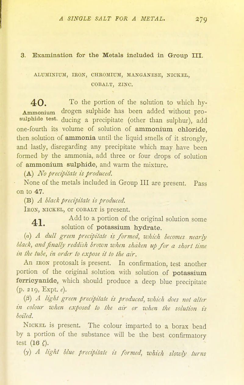 3. Examination for the Metals included in Group III. AlUirmiUM, IKON, CHROMIUM, MANGANESE, NICKEL, COBALT, ZINC, 4-0. '^0 portion of the solution to which hy- Ammoniiim drogen sulphide has been added without pro- sulphide test, ducing a precipitate (other than sulphur), add one-fourth its volume of solution of ammonium chloride, then solution of ammonia until the liquid smells of it strongly, and lastly, disregarding any precipitate which may have been formed by the ammonia, add three or four drops of solution of ammonium STilpliicle, and warm the mixture. (A) JVo precipiiate is produced. None of the metals included in Group III are present. Pass on to 47. (B) A black precipitale is produced. Ieon, nickel, or cobalt is present, - , Add to a portion of the original solution some solution of potassium hydrate, (a) A dull green precipitate is formed, which becomes nearly black, and finally reddish broivn when shaken up for a short time i7i the tube, in order to expose it to the air. An lEON protosalt is present. In confirmation, test another portion of the original solution with solution of potassium ferrieyanide, which should produce a deep blue precipitate (p. 219, Expt, e). (0) A light green precipitate is produced, which does not alter in colour when exposed to the air or when the solution is boiled. Nickel is present. The colour imparted to a borax bead by a portion of the substance will be the best confirmatory test (16 0- (y) ^ l^ght blue precipitate is formed, which slowly turns