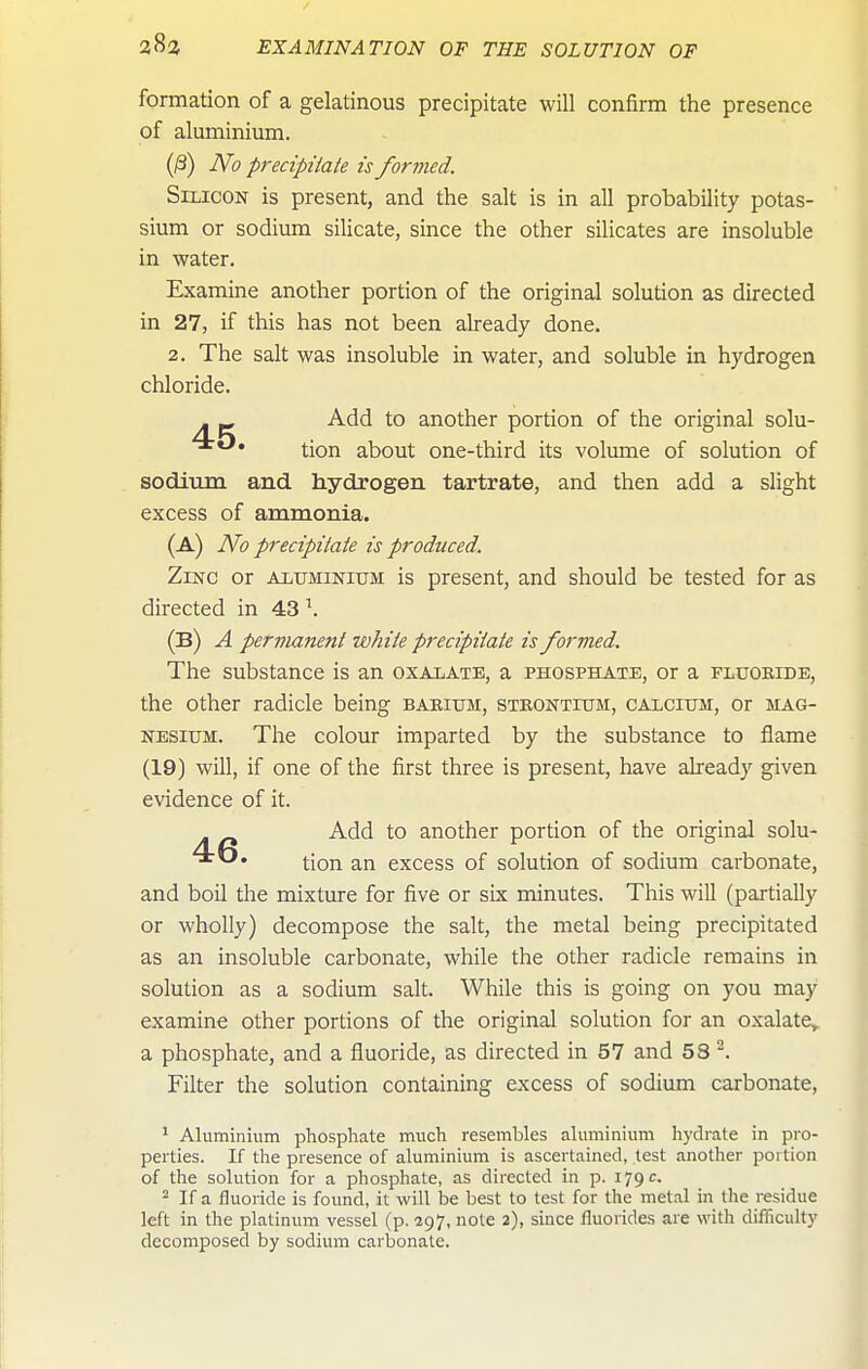 formation of a gelatinous precipitate will confirm the presence of aluminium. (0) No precipitate is formed. Silicon is present, and the salt is in all probability potas- sium or sodium silicate, since the other silicates are insoluble in water. Examine another portion of the original solution as directed in 27, if this has not been already done. 2. The salt was insoluble in water, and soluble in hydrogen chloride. . — Add to another portion of the original solu- ^*^* tion about one-third its volume of solution of sodium and hydrogen tartrate, and then add a slight excess of ammonia. (a) No precipitate is produced. Zinc or aluminium is present, and should be tested for as directed in 43 \ (B) a permanent white precipitate is formed. The substance is an oxalate, a phosphate, or a fluoride, the other radicle being barium, strontium, calcium, or mag- nesium. The colour imparted by the substance to flame (19) will, if one of the first three is present, have already given evidence of it. Add to another portion of the original solu- tion an excess of solution of sodium carbonate, and boil the mixture for five or six minutes. This will (partially or wholly) decompose the salt, the metal being precipitated as an insoluble carbonate, while the other radicle remains in solution as a sodium salt. While this is going on you may examine other portions of the original solution for an oxalate, a phosphate, and a fluoride, as directed in 57 and 58 ^. Filter the solution containing excess of sodium carbonate, ' Aluminium phosphate much resembles aluminium hydrate in pro- perties. If the presence of aluminium is ascertained, lest another portion of the solution for a phosphate, as directed in p. 179 c. 2 If a fluoride is found, it will be best to test for the metal in the residue left in the platinum vessel (p. 297, note 2), since fluorides are with difficulty decomposed by sodium carbonate.