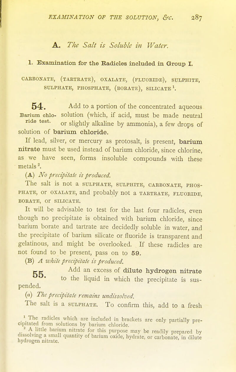 A. T/te Salt is Soluble in Water. 1. Examination for the Badieles included in Group I. CAEBOKATB, (tAKTEATE), OXAIjATE, (fLTTOEIDe), SULPHITE, SULPHATE, PHOSPHATE, (bOEATE), SILICATE \ 54-. Add to a portion of the concentrated aqueous Barium chlo- Solution (which, if acid, must be made neutral ride test. slightly alkaline by ammonia), a few drops of solution of barium chloride. If lead, silver, or mercury as protosalt, is present, barium nitrate must be used instead of barium chloride, since chlorine, as we have seen, forms insoluble compounds with these metals ^. (A) No precipitate is produced. The salt is not a sulphate, sulphite, caebonate, phos- phate, or OXALATE, and probably not a taeteatb, fluoeide, BOEATE, or SILICATE. It will be advisable to test for the last four radicles, even though no precipitate is obtained with barium chloride, since barium borate and tartrate are decidedly soluble in water, and the precipitate of barium silicate or fluoride is transparent and gelatinous, and might be overlooked. If these radicles are not found to be present, pass on to 59. (B) a white precipitate is produced. Add an excess of dilute hydrogen nitrate to the liquid in which the precipitate is sus- pended. (a) The precipitate remains undissolved. The salt is a sulphate. To confirm this, add to a fresh > The radicles which are included in brackets are only partially pre- cipitated from solutions by barium chloride. / A little barium nitrate for this purpose may be readily prepared by dissolving a small quantity of barium oxide, hydrate, or carbonate, in dilute hydrogen nitrate.