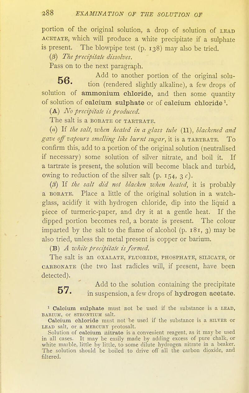 portion of the original solution, a drop of solution of lead ACETATE, which Will produce a white precipitate if a sulphate is present. The blowpipe test (p. 138) may also be tried. (jS) The precipitate dissolves. Pass on to the next paragraph. Add to another portion of the original solu- *^* tion (rendered slightly alkaline), a few drops of solution of ammonium chloride, and then some quantity of solution of calcium sulphate or of calcium chloride ^ (a) No precipitate is produced. The salt is a boeate or tartrate, (a) If the salt, when heated in a glass tube (11), blackened and gave off vapours stnelling like burnt sugar, it is a tartrate. To confirm this, add to a portion of the original solution (neutralised if necessary) some solution of silver nitrate, and boil it. If a tartrate is present, the solution will become black and turbid, owing to reduction of the silver salt (p. 154, 3 c). (/3) If the salt did not blacken when heated, it is probably a borate. Place a little of the original solution in a watch- glass, acidify it with hydrogen chloride, dip into the liquid a piece of turmeric-paper, and dry it at a gentle heat. If the dipped portion becomes red, a borate is present. The colour imparted by the salt to the flame of alcohol (p. 181, 3) may be also tried, unless the metal present is copper or barium. (B) A white precipitate is formed. The salt is an oxalate, fluoride, phosphate, silicate, or CARBONATE (the two last radicles will, if present, have been detected). Add to the solution containing the precipitate  ' • in suspension, a few drops of hydrogen acetate. 1 Calcium sulpliate must not be used if the substance is a lead, BARIUM, or STRONTIUM salt. CaleiTim chloride must not he used if the substance is a silver or LEAD salt, or a mercury protosalt. Solution of calcium nitrate is a convenient reagent, as it may be used in all cases. It may be easily made by adding excess of pure chalk, or white marble, little by little, to some dilute hydrogen nitrate in a beaker. The solution should be boiled to drive off all the carbon dioxide, and filtered.