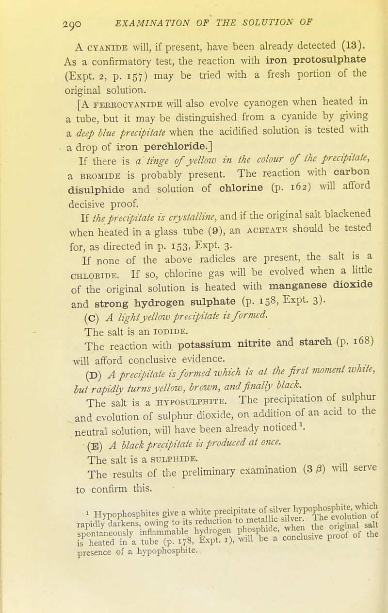 A CYANIDE will, if present, have been already detected (13). As a confirmatory test, the reaction with iron protosulphate (Expt. 2, p. 157) may be tried with a fresh portion of the original solution. [A FEBBOCYANiDE will also evolvc cyanogen when heated in a tube, but it may be distinguished from a cyanide by giving a deep blue precipiiaie when the acidified solution is tested with a drop of iron perchloride.] If there is a tinge of yellow in the colour of the precipiiaie, a BBOMiDE is probably present. The reaction with carbon distilphide and solution of clilorine (p. 162) will afford decisive proof. If ihe precipitate is crystalline, and if the original salt blackened when heated in a glass tube (9), an acetate should be tested for, as directed in p. 153, Expt. 3. If none of the above radicles are present, the salt is a CHLOKiDE. If SO, chlorine gas will be evolved when a Httle of the original solution is heated with manganese dioxide and strong hydrogen siilpliate (p. 158, Expt. 3). (C) A light yellow precipitate is formed. The salt is an iodide. The reaction with potassium nitrite and staxch (p. 168) will afford conclusive evidence. (D) A precipitate is formed which is at the first moment white, hut rapidly turns yellow, brown, and finally black. The salt is a hyposulphite. The precipitation of sulphur and evolution of sulphur dioxide, on addition of an acid to the neutral solution, will have been already nodced\ • (E) A black precipitate is produced at once. The salt is a sulphide. The results of the preliminary examination (3 /3) wiU serve to confirm this. presence of a hypophosphite.