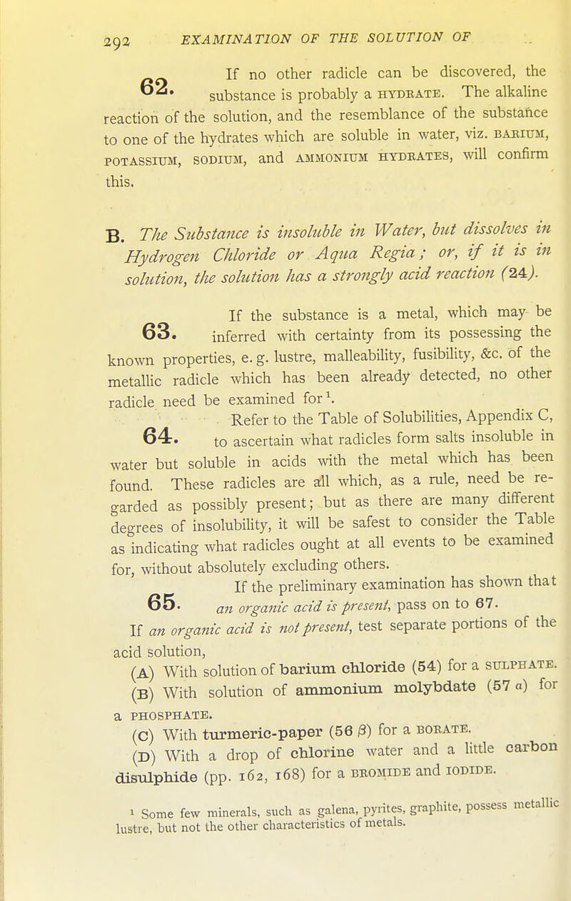 If no Other radicle can be discovered, the substance is probably a hydbate. The alkaline reaction of the solution, and the resemblance of the substance to one of the hydrates which are soluble in water, viz. baeium, POTASSIUM, SODIUM, and AMMONIUM HYDKATES, will Confirm this. B. The Siibstance is insoluble in Water, hit dissolves in Hydrogen Chloride or Aqua Regia; or, if it is in solution, the sohition has a strongly acid reaction (24.). If the substance is a metal, which may be 63. inferred with certainty from its possessing the known properties, e. g. lustre, malleability, fusibility, &c. of the metallic radicle which has been already detected, no other radicle need be examined for\ . Refer to the Table of Solubilities, Appendix C, 64-. to ascertain what radicles form salts insoluble in water but soluble in acids with the metal which has been found. These radicles are all which, as a rule, need be re- garded as possibly present; but as there are many different degrees of insolubility, it will be safest to consider the Table as indicating what radicles ought at all events to be examined for, without absolutely excluding others. If the preliminary examination has shown that 65. a7i organic acid is present, pass on to 67. If an organic acid is not present, test separate portions of the acid solution, (A) With solution of barium chloride (54) for a sulphate. (B) With solution of ammonium molybdate (57 a) for a PHOSPHATE. (C) With turmeric-paper (56 /3) for a borate. (D) With a drop of chlorine water and a little carbon disulphide (pp. 162, 168) for a beomide and iodide. 1 Some few minerals, such as galena, pyrites, graphite, possess metallic lustre, but not the other characteristics of metals.