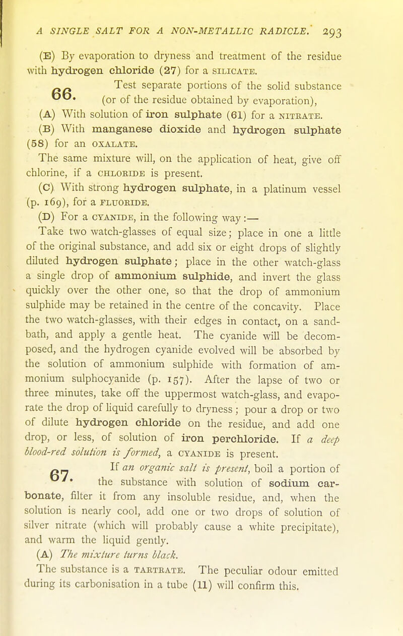 (E) By evaporation to dryness and treatment of the residue with hydrogen chloride (27) for a silicate. Test separate portions of the solid substance (or of the residue obtained by evaporation), (A) With solution of iron stdphate (61) for a nitrate. (B) With manganese dioxide and hydrogen sulphate (58) for an oxalate. The same mixture will, on the application of heat, give off chlorine, if a chloblde is present. (C) With strong hydrogen sulphate, in a platinum vessel (p. 169), for a FLUORIDE. (D) For a cyanide, in the following way:— Take two watch-glasses of equal size; place in one a little of the original substance, and add six or eight drops of slightly diluted hydrogen sulphate; place in the other watch-glass a single drop of ammonium sulphide, and invert the glass quickly over the other one, so that the drop of ammonium sulphide may be retained in the centre of the concavity. Place the two watch-glasses, with their edges in contact, on a sand- bath, and apply a gentle heat. The cyanide will be decom- posed, and the hydrogen cyanide evolved will be absorbed by the solution of ammonium sulphide with formation of am- monium sulphocyanide (p. 157). After the lapse of two or three minutes, take off the uppermost watch-glass, and evapo- rate the drop of liquid carefully to dryness; pour a drop or two of dilute hydrogen chloride on the residue, and add one drop, or less, of solution of iron perchloride. If a deep blood-red solution is formed, a cyanide is present. ^ If an organic salt is present, boil a portion of the substance with solution of sodiujn car- bonate, filter it from any insoluble residue, and, when the solution is nearly cool, add one or two drops of solution of silver nitrate (which will probably cause a white precipitate), and warm the liquid gently. (A) The mixture turns black. The substance is a tartrate. The peculiar odour emitted during its carbonisation in a tube (11) will confirm this.