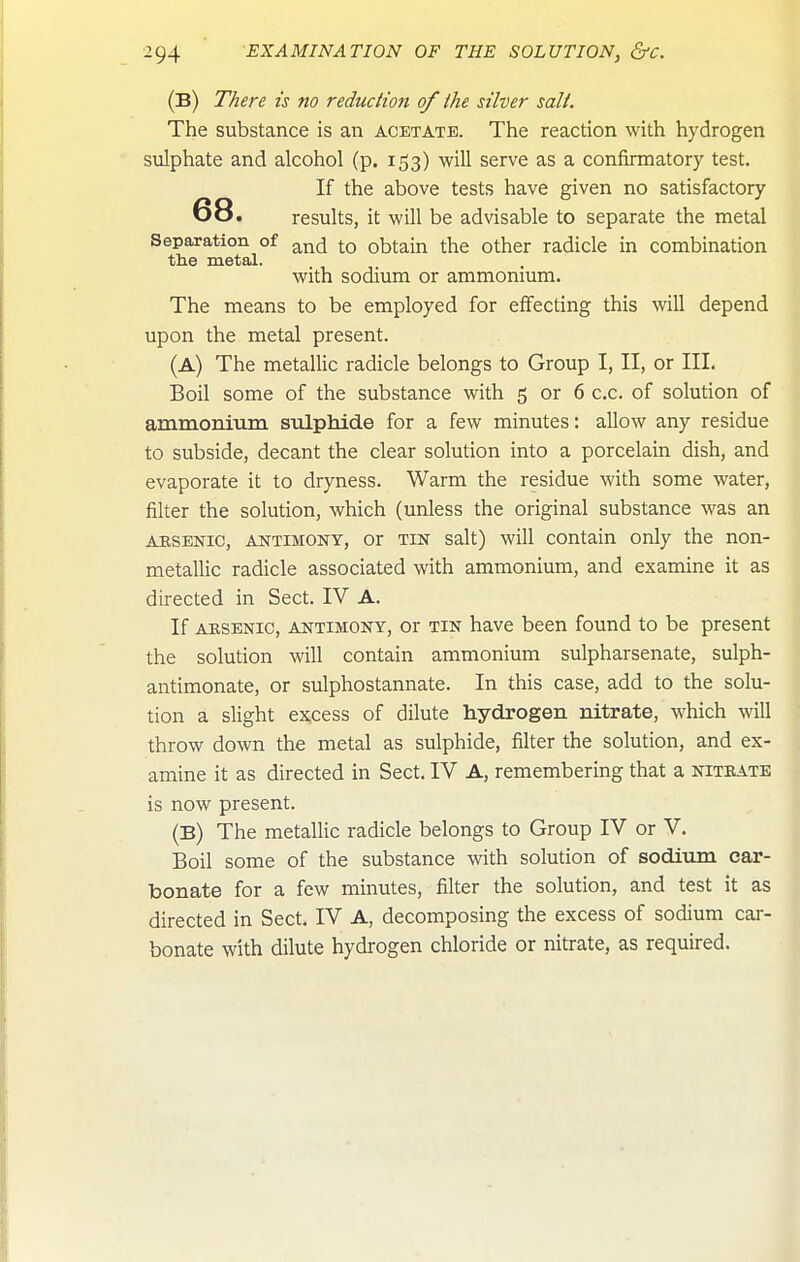 (B) There is no reduction of the silver salt. The substance is an acetate. The reaction with hydrogen sulphate and alcohol (p. 153) will serve as a confirmatory test. If the above tests have given no satisfactory 68. results, it will be advisable to separate the metal Separation of .^^^ j-q obtain the other radicle in combination the metal. with sodium or ammonmm. The means to be employed for effecting this will depend upon the metal present. (A) The metallic radicle belongs to Group I, II, or III, Boil some of the substance with 5 or 6 c.c. of solution of amnaoniiini sulphide for a few minutes: allow any residue to subside, decant the clear solution into a porcelain dish, and evaporate it to dryness. Warm the residue with some water, filter the solution, which (unless the original substance was an ARSENIC, ANTIMONY, Or TIN Salt) will contain only the non- metallic radicle associated with ammonium, and examine it as directed in Sect. IV A. If ARSENIC, ANTIMONY, Or TIN havc been found to be present the solution will contain ammonium sulpharsenate, sulph- antimonate, or sulphostannate. In this case, add to the solu- tion a slight ex,cess of dilute hydrogen nitrate, which will throw down the metal as sulphide, filter the solution, and ex- amine it as directed in Sect. IV A, remembering that a niteate is now present. (B) The metallic radicle belongs to Group IV or V. Boil some of the substance with solution of sodium car- bonate for a few minutes, filter the solution, and test it as directed in Sect. IV A, decomposing the excess of sodium car- bonate with dilute hydrogen chloride or nitrate, as required.