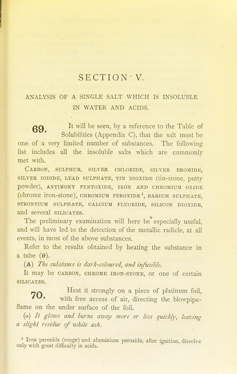 ANALYSIS OF A SINGLE SALT WHICH IS INSOLUBLE IN WATER AND ACIDS. It will be seen, by a reference to the Table of Solubilities (Appendix C), that the salt must be one of a very limited number of substances. The following list includes all the insoluble salts which are commonly met with. Cabbon, sulphur, silver chlobide, silver bromide, SILVER IODIDE, LEAD SULPHATE, TEST DIOXIDE (tiu-StOUe, putty powder), antimony pentoxide, iron ajstd chromium oxide (chrome iron-stone), chromium peroxide^, barium sulphate, strontium sulphate, calcium fluoride, silicon dioxide, and several silicates. The preliminary examination will here be especially useful, and will have led to the detection of the metallic radicle, at all events, in most of the above substances. Refer to the results obtained by heating the substance in a tube (9). (A) Tke substance is dark-coloured, and infusible. It may be carbon, chrome iron-stone, or one of certain silicates. Heat it strongly on a piece of platinum foil, with free access of air, directing the blowpipe- flame on the under surface of the foil. (a) // glows and burns away more or less quickly, leaving a slight residue of white ash. > Iron peroxide (rouge) and aluminium peroxide, after ignition, dissolve only with great difficulty in acids.
