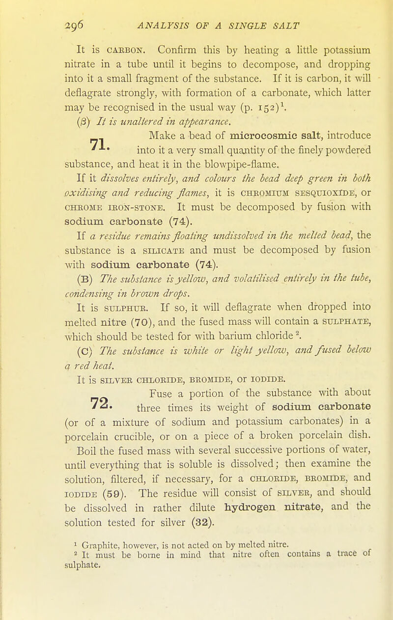 It is CARBON. Confirm this by heating a little potassium nitrate in a tube until it begins to decompose, and dropping into it a small fragment of the substance. If it is carbon, it will deflagrate strongly, with formation of a carbonate, which latter may be recognised in the usual way (p. 152)^ (/3) // ts unallered in appearance. Make a bead of microcosmic salt, introduce into it a very small quantity of the finely powdered substance, and heat it in the blowpipe-flame. If it dissolves entirely, and colours the bead deep green in both oxidising and reducing flames, it is chromium sesqtjioxide, or CHROME iROisr-STOSTE. It must be decomposed by fusion with sodium carbonate (74). If a residue remains floating undissolved in the melted bead, the substance is a silicate and must be decomposed by fusion with sodium carbonate (74). (B) The substance is yellow, and volatilised entirely in the tube, condensing in brown drops. It is SULPHUR. If so, it will deflagrate when dropped into melted nitre (70), and the fused mass will contain a sulphate, which should be tested for with barium chloride I (C) The substance is white or light yellow, and fused below a red heat. It is silver chloride, BROMIDE, Or IODIDE. Fuse a portion of the substance with about 72. three times its weight of sodium carbonate (or of a mixture of sodium and potassium carbonates) in a porcelain crucible, or on a piece of a broken porcelain dish. Boil the fused mass with several successive portions of water, until everything that is soluble is dissolved; then examine the solution, filtered, if necessary, for a chloride, bromide, and IODIDE (59). The residue will consist of silver, and should be dissolved in rather dilute hydrogen nitrate, and the solution tested for silver (32). 1 Graphite, however, is not acted on by melted nitre. 2 It must be borne in mind that nitre often contains a trace of sulphate.