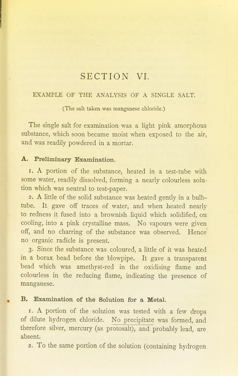 EXAMPLE OF THE ANALYSIS OF A SINGLE SALT. (The salt taken was manganese chloride.) The single salt for examination was a light pink amorphous substance, which soon became moist when exposed to the air, and was readily powdered in a mortar. A. Preliminary Examination. 1. A portion of the substance, heated in a test-tube with some water, readily dissolved, forming a nearly colourless solu- tion which was neutral to test-paper. 2. A little of the solid substance was heated gently in a bulb- tube. It gave off traces of water, and when heated nearly to redness it fused into a brownish liquid which solidified, on cooling, into a pink crystalline mass. No vapours were given ofif, and no charring of the substance was observed. Hence' no organic radicle is present. 3. Since the substance was coloured, a little of it was heated in a borax bead before the blowpipe. It gave a transparent bead which was amethyst-red in the oxidising flame and colourless in the reducing flame, indicating the presence of manganese. B. Examination of the Solution for a Metal. 1. A portion of the solution was tested with a few drops of dilute hydrogen chloride. No precipitate was formed, and therefore silver, mercury (as protosalt), and probably lead, are absent. 2, To the same portion of the solution (containing hydrogen