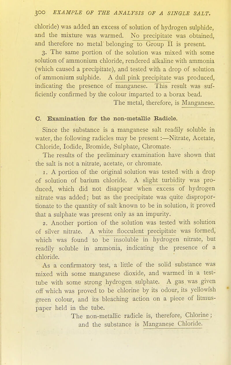 chloride) was added an excess of solution of hydrogen sulphide, and the mixture was warmed. No precipitate was obtained, and therefore no metal belonging to Group II is present, 3. The same portion of the solution was mixed with some solution of ammonium chloride, rendered alkaline with ammonia (which caused a pretipitate), and tested with a drop of solution of ammonium sulphide. A dull pink precipitate was produced, indicating the presence of manganese. This result was suf- ficiently confirmed by the colour imparted to a borax bead. The metal, therefore, is Manganese. C. Examination for the non-metallic Kadicle. Since the substance is a manganese salt readily soluble in water, the following radicles may be present:—Nitrate, Acetate, Chloride, Iodide, Bromide, Sulphate, Chromate. The results of the preliminary examination have shown that the salt is not a nitrate, acetate, or chromate. 1. A portion of the original solution was tested with a drop of solution of barium chloride. A slight turbidity was pro- duced, which did not disappear when excess of hydrogen nitrate was added; but as the precipitate was quite dispropor- tionate to the quantity of salt known to be in solution, it proved that a sulphate was present only as an impurity. 2. Another portion of the solution was tested with solution of silver nitrate. A white flocculent precipitate was formed, which was found to be insoluble in hydrogen nitrate, but readily soluble in ammonia, indicating the presence of a chloride. As a confirmatory test, a little of the solid substance was mixed with some manganese dioxide, and warmed in a test- tube with some strong hydrogen sulphate. A gas. was given off which was proved to be chlorine by its odour, its yellowish green colour, and its bleaching action on a piece of litmus- paper held in the tube. The non-metallic radicle is, therefore, Chlorine; and the substance is Manganese Chloride.