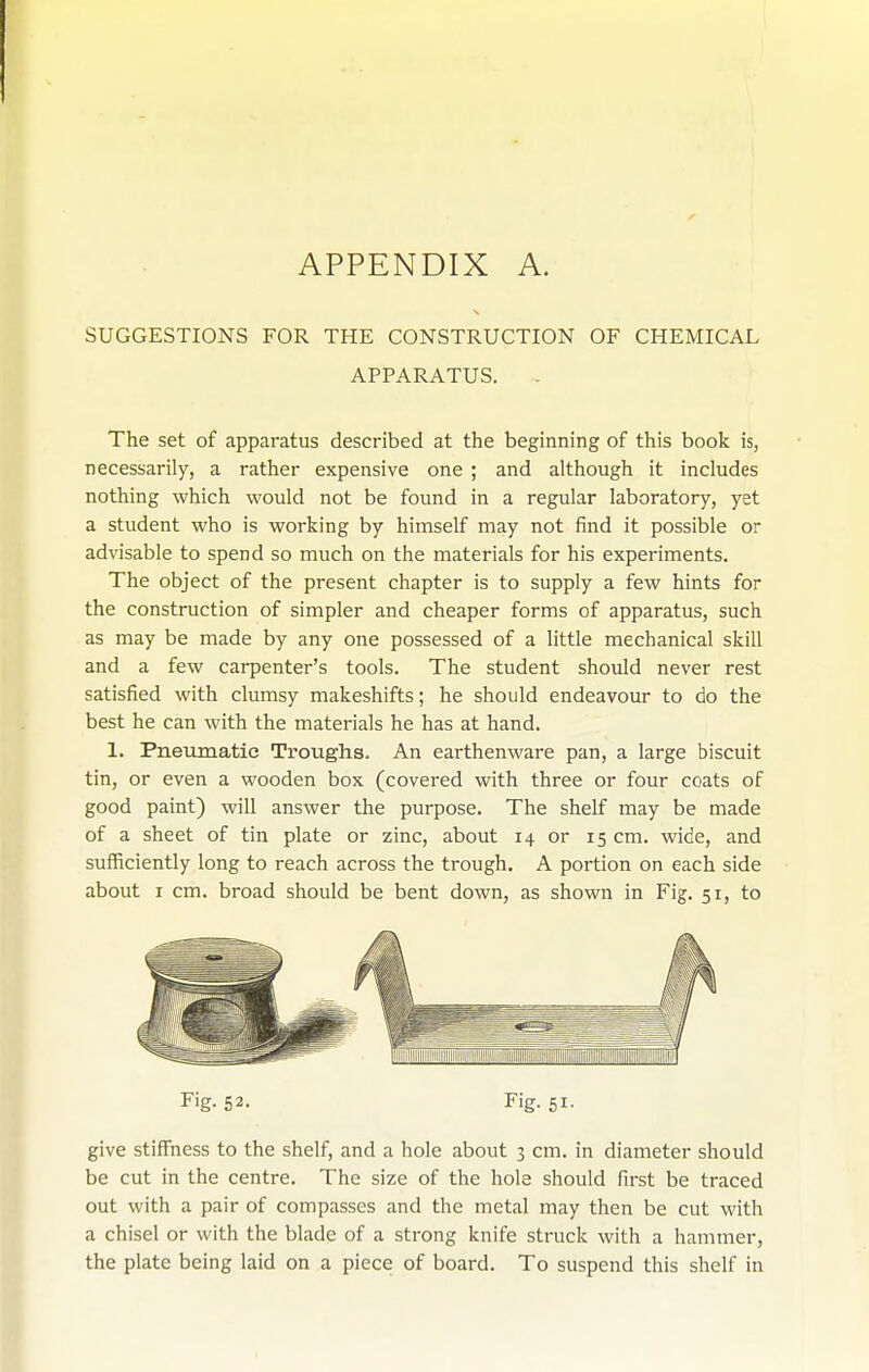 APPENDIX A. SUGGESTIONS FOR THE CONSTRUCTION OF CHEMICAL APPARATUS. The set of apparatus described at the beginning of this book is, necessarily, a rather expensive one ; and although it includes nothing which would not be found in a regular laboratory, yet a student who is working by himself may not find it possible or advisable to spend so much on the materials for his experiments. The object of the present chapter is to supply a few hints for the construction of simpler and cheaper forms of apparatus, such as may be made by any one possessed of a little mechanical skill and a few carpenter's tools. The student should never rest satisfied with clumsy makeshifts; he should endeavour to do the best he can with the materials he has at hand. 1. Pneumatic Troughs. An earthenware pan, a large biscuit tin, or even a wooden box (covered with three or four coats of good paint) will answer the purpose. The shelf may be made of a sheet of tin plate or zinc, about 14 or 15 cm. wide, and sufficiently long to reach across the trough. A portion on each side about I cm. broad should be bent down, as shown in Fig. 51, to Fig. 52. Fig. 51. give stilTness to the shelf, and a hole about 3 cm. in diameter should be cut in the centre. The size of the hole should first be traced out with a pair of compasses and the metal may then be cut with a chisel or with the blade of a strong knife struck with a hammer, the plate being laid on a piece of board. To suspend this shelf in