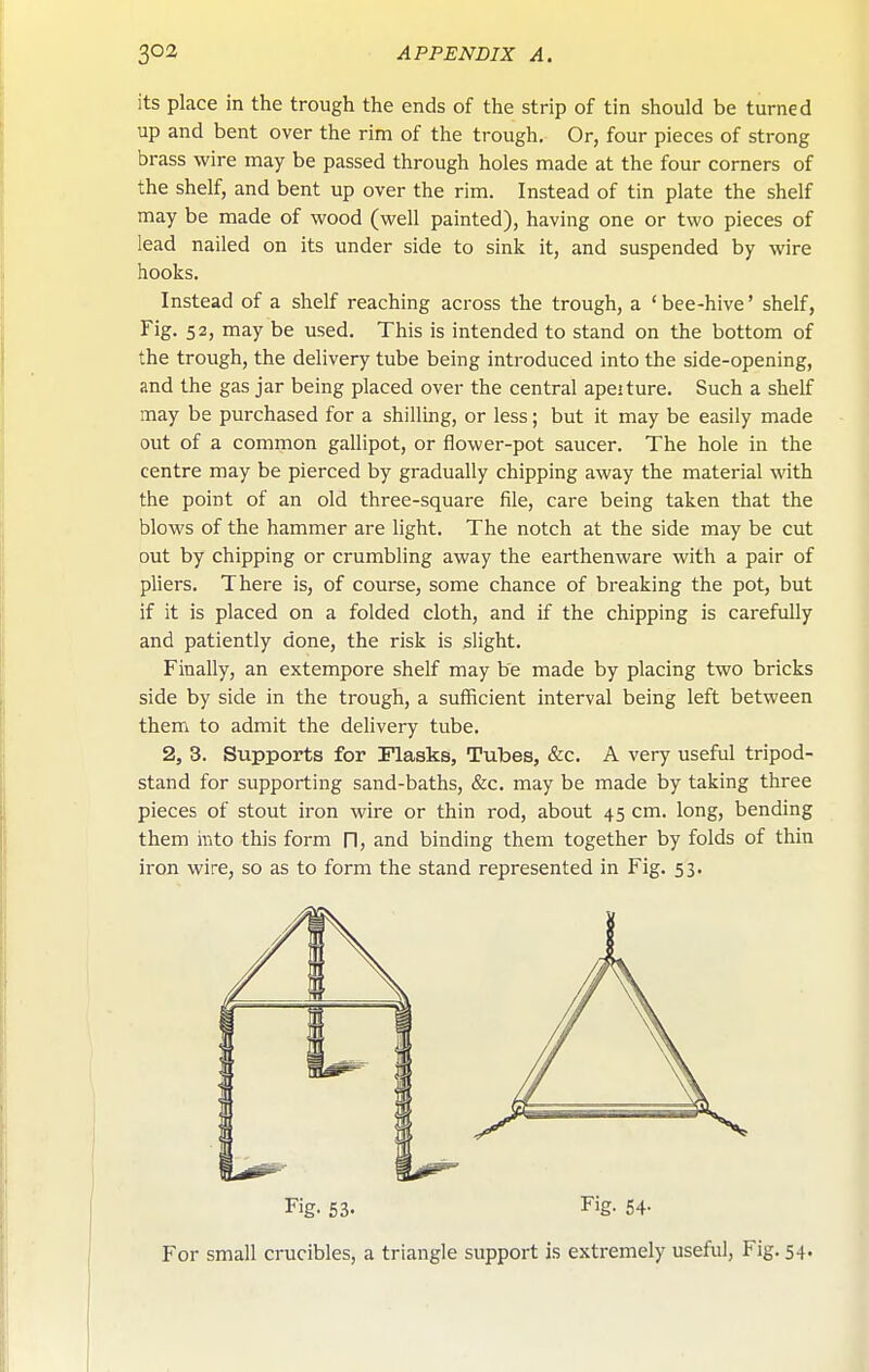 its place in the trough the ends of the strip of tin should be turned up and bent over the rim of the trough. Or, four pieces of strong brass wire may be passed through holes made at the four corners of the shelf, and bent up over the rim. Instead of tin plate the shelf may be made of wood (well painted), having one or two pieces of lead nailed on its under side to sink it, and suspended by wire hooks. Instead of a shelf reaching across the trough, a 'bee-hive' shelf. Fig. 52, may be used. This is intended to stand on the bottom of the trough, the delivery tube being introduced into the side-opening, and the gas jar being placed over the central apeiture. Such a shelf may be purchased for a shilling, or less; but it may be easily made out of a common gallipot, or flower-pot saucer. The hole in the centre may be pierced by gradually chipping away the material with the point of an old three-square file, care being taken that the blows of the hammer are light. The notch at the side may be cut out by chipping or crumbling away the earthenware with a pair of pliers. There is, of course, some chance of breaking the pot, but if it is placed on a folded cloth, and if the chipping is carefully and patiently done, the risk is slight. Finally, an extempore shelf may be made by placing two bricks side by side in the trough, a sufficient interval being left between them to admit the delivery tube. 2, 3. Supports for Flasks, Tubes, &c. A very useful tripod- stand for supporting sand-baths, &c. may be made by taking three pieces of stout iron wire or thin rod, about 4 5 cm. long, bending them into this form fl, and binding them together by folds of thin iron wire, so as to form the stand represented in Fig. 53. Fig- 63. Fig- 54- For small crucibles, a triangle support is extremely useful, Fig. 54.