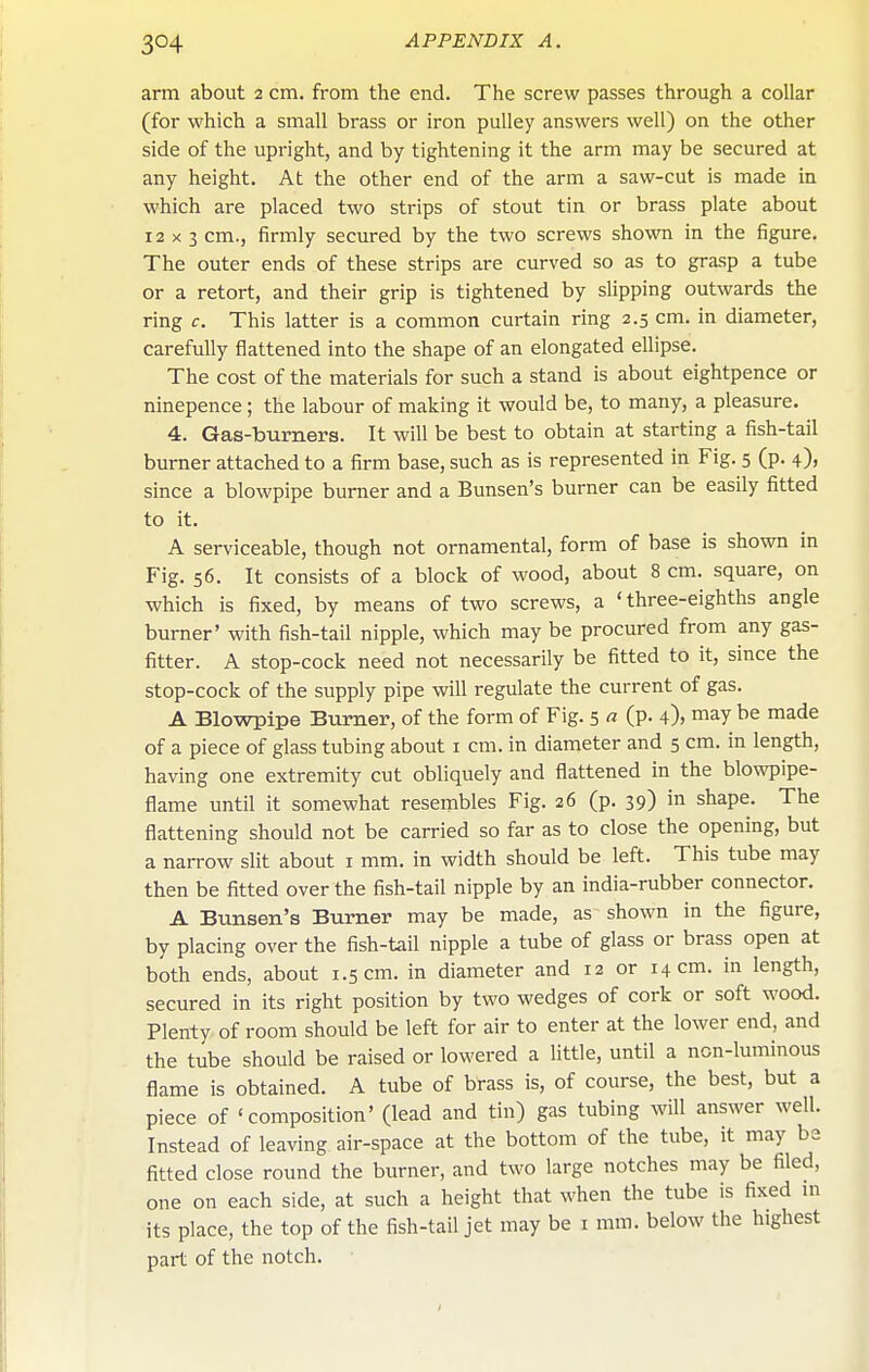 arm about 2 cm. from the end. The screw passes through a collar (for which a small brass or iron pulley answers well) on the other side of the upright, and by tightening it the arm may be secured at any height. At the other end of the arm a saw-cut is made in which are placed two strips of stout tin or brass plate about 12x3 cm., firmly secured by the two screws shown in the figure. The outer ends of these strips are curved so as to grasp a tube or a retort, and their grip is tightened by slipping outwards the ring c. This latter is a common curtain ring 2.5 cm. in diameter, carefully flattened into the shape of an elongated ellipse. The cost of the materials for such a stand is about eightpence or ninepence; the labour of making it would be, to many, a pleasure. 4. Gas-burners. It will be best to obtain at starting a fish-tail burner attached to a firm base, such as is represented in Fig. 5 (p. 4), since a blowpipe burner and a Bunsen's burner can be easily fitted to it. A serviceable, though not ornamental, form of base is shown in Fig. 56. It consists of a block of wood, about 8 cm. square, on which is fixed, by means of two screws, a 'three-eighths angle burner' with fish-tail nipple, which may be procured from any gas- fitter. A stop-cock need not necessarily be fitted to it, since the stop-cock of the supply pipe will regulate the current of gas. A Blowpipe Burner, of the form of Fig. 5 a (p. 4)) may be made of a piece of glass tubing about i cm. in diameter and 5 cm. in length, having one extremity cut obliquely and flattened in the blowpipe- flame until it somewhat resembles Fig. 26 (p. 39) in shape. The flattening should not be carried so far as to close the opening, but a narrow slit about I mm. in width should be left. This tube may then be fitted over the fish-tail nipple by an india-rubber connector. A Bunsen's Burner may be made, as shown in the figure, by placing over the fish-tail nipple a tube of glass or brass open at both ends, about 1.5 cm. in diameter and 12 or 14 cm. in length, secured in its right position by two wedges of cork or soft wood. Plenty of room should be left for air to enter at the lower end, and the tube should be raised or lowered a little, until a non-luminous flame is obtained. A tube of brass is, of course, the best, but a piece of 'composition' (lead and tin) gas tubing will answer well. Instead of leaving air-space at the bottom of the tube, it may be fitted close round the burner, and two large notches may be filed, one on each side, at such a height that when the tube is fixed m its place, the top of the fish-tail jet may be i mm. below the highest part of the notch.
