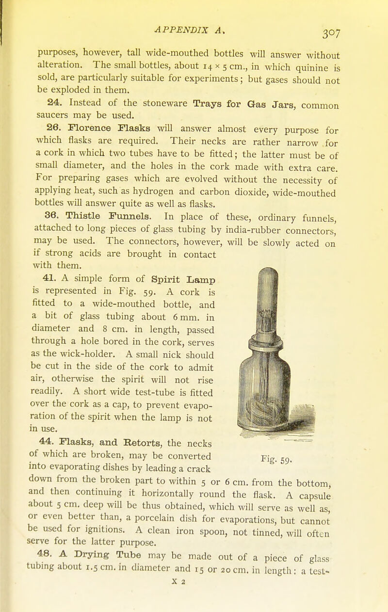 purposes, however, tall wide-mouthed bottles will answer without alteration. The small bottles, about 14x5 cm., in which quinine is sold, are particularly suitable for experiments; but gases should not be exploded in them. 24. Instead of the stoneware Trays for Gas Jars, common saucers may be used. 26. Florence Flasks will answer almost every purpose for which flasks are required. Their necks are rather narrow for a cork in which two tubes have to be fitted; the latter must be of small diameter, and the holes in the cork made with extra care. For preparing gases which are evolved without the necessity of applying heat, such as hydrogen and carbon dioxide, wide-mouthed bottles will answer quite as well as flasks. 36. Thistle Fxiimels. In place of these, ordinary funnels, attached to long pieces of glass tubing by india-rubber connectors, may be used. The connectors, however, will be slowly acted on if strong acids are brought in contact with them. 41. A simple form of Spirit Lamp is represented in Fig. 59, A cork is fitted to a wide-mouthed bottle, and a bit of glass tubing about 6 mm. in diameter and 8 cm. in length, passed through a hole bored in the cork, serves as the wick-holder. A small nick should be cut in the side of the cork to admit air, otherwise the spirit will not rise readily. A short wide test-tube is fitted over the cork as a cap, to prevent evapo- ration of the spirit when the lamp is not in use. 44. Flasks, and Retorts, the necks of which are broken, may be converted into evaporating dishes by leading a crack down from the broken part to within 5 or 6 cm. from the bottom, and then continuing it horizontally round the flask. A capsule about 5 cm. deep will be thus obtained, which will serve as well as, or even better than, a porcelain dish for evaporations, but cannot be used for ignitions. A clean iron spoon, not tinned, will often serve for the latter purpose. 48. A Drying Tube may be made out of a piece of glass tubing about 1.5 cm. in diameter and 15 or 20 cm. in length: a test- Fig. 59-