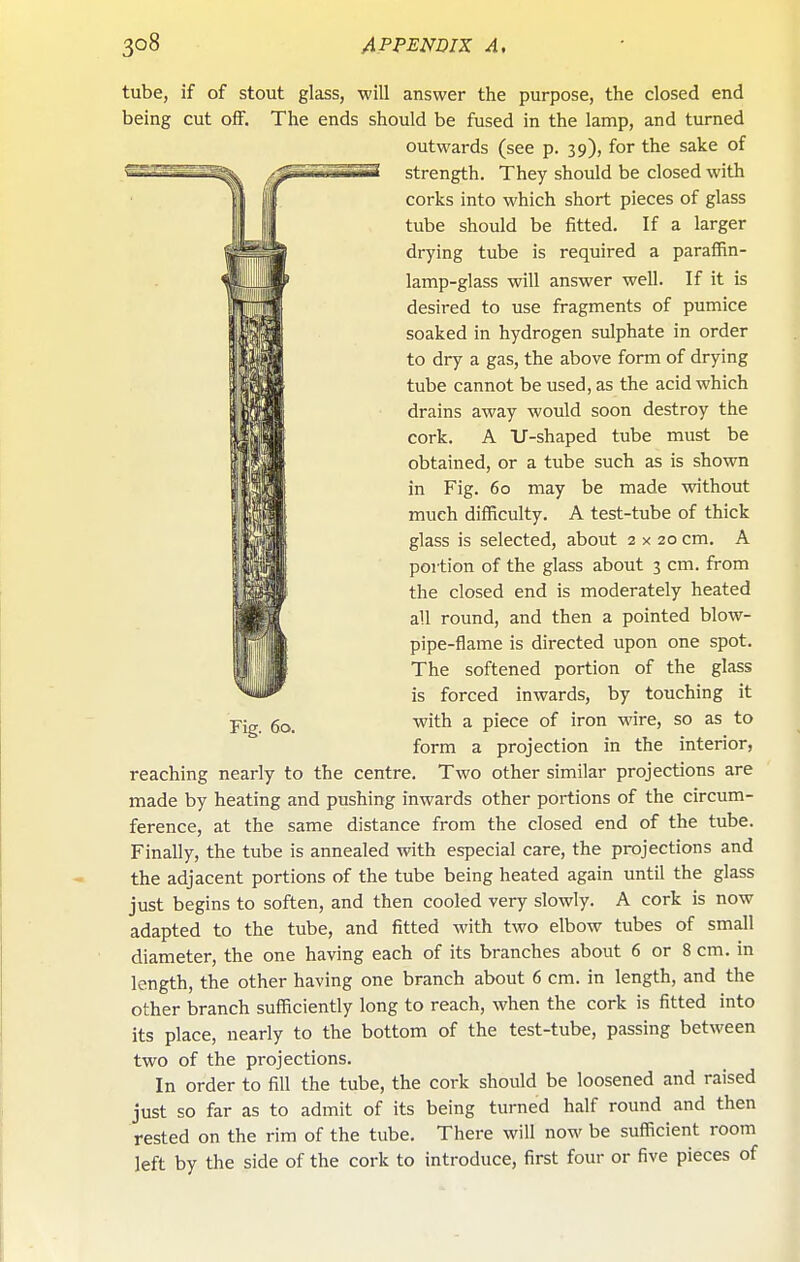 tube, if of stout glass, will answer the purpose, the closed end being cut off. The ends should be fused in the lamp, and turned outwards (see p. 39), for the sake of strength. They should be closed with corks into which short pieces of glass tube should be fitted. If a larger drying tube is required a paraffin- lamp-glass will answer well. If it is desired to use fragments of pumice soaked in hydrogen sulphate in order to dry a gas, the above form of drying tube cannot be used, as the acid which drains away would soon destroy the cork. A U-shaped tube must be obtained, or a tube such as is shown in Fig. 60 may be made without much difficulty. A test-tube of thick glass is selected, about 2x20 cm, A portion of the glass about 3 cm. from the closed end is moderately heated all round, and then a pointed blow- pipe-flame is directed upon one spot. The softened portion of the glass is forced inwards, by touching it with a piece of iron wire, so as to form a projection in the interior, reaching nearly to the centre. Two other similar projections are made by heating and pushing inwards other portions of the circum- ference, at the same distance from the closed end of the tube. Finally, the tube is annealed with especial care, the projections and the adjacent portions of the tube being heated again until the glass just begins to soften, and then cooled very slowly. A cork is now adapted to the tube, and fitted with two elbow tubes of small diameter, the one having each of its branches about 6 or 8 cm. in length, the other having one branch about 6 cm. in length, and the other branch sufficiently long to reach, when the cork is fitted into its place, nearly to the bottom of the test-tube, passing between two of the projections. In order to fill the tube, the cork should be loosened and raised just so far as to admit of its being turned half round and then rested on the rim of the tube. There will now be sufficient room left by the side of the cork to introduce, first four or five pieces of