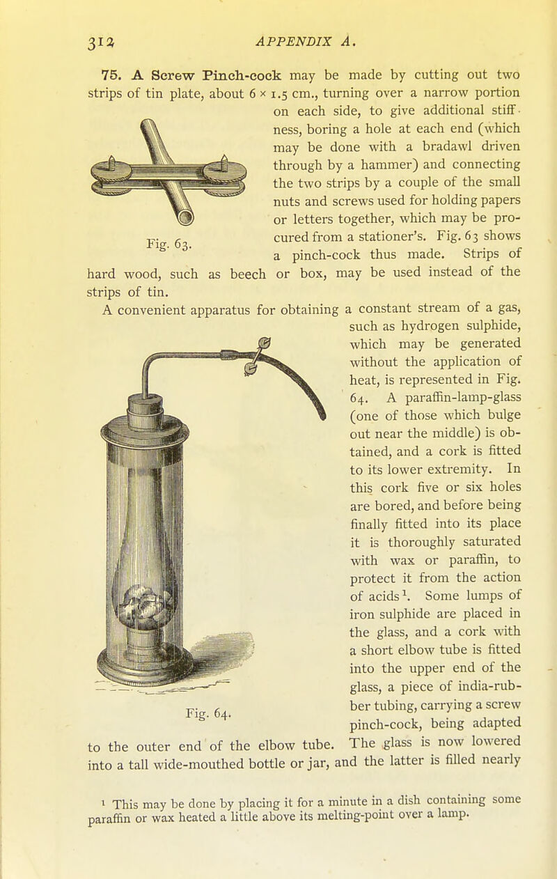 3ia Fig- 63. 75. A Screw Pinch-cock may be made by cutting out two strips of tin plate, about 6 x 1.5 cm., turning over a narrow portion on each side, to give additional stiff ■ ness, boring a hole at each end (which may be done with a bradawl driven through by a hammer) and connecting the two strips by a couple of the small nuts and screws used for holding papers or letters together, which may be pro- cured from a stationer's. Fig. 63 shows a pinch-cock thus made. Strips of hard wood, such as beech or box, may be used instead of the strips of tin. A convenient apparatus for obtaining a constant stream of a gas, such as hydrogen sulphide, which may be generated without the application of heat, is represented in Fig. 64. A paraffin-lamp-glass (one of those which bulge out near the middle) is ob- tained, and a cork is fitted to its lower extremity. In this cork five or six holes are bored, and before being finally fitted into its place it is thoroughly saturated with wax or paraffin, to protect it from the action of acids ^. Some lumps of iron sulphide are placed in the glass, and a cork with a short elbow tube is fitted into the upper end of the glass, a piece of india-rub- ber tubing, carrying a screw pinch-cock, being adapted to the outer end of the elbow tube. The glass is now lowered into a tall wide-mouthed bottle or jar, and the latter is filled nearly Fig. 64. I This may be done by placing it for a minute in a dish containing some paraffin or wax heated a little above its melting-point over a lamp.