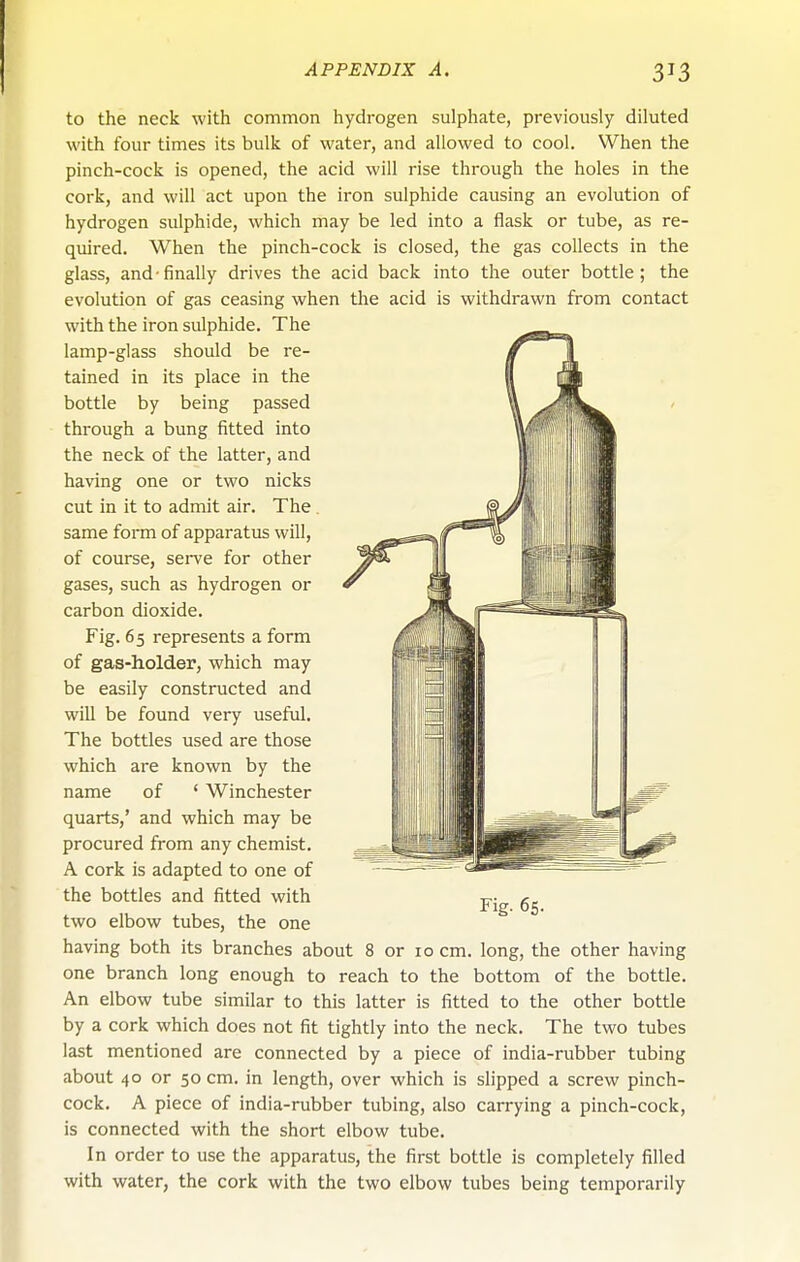 to the neck with common hydrogen sulphate, previously diluted with four times its bulk of water, and allowed to cool. When the pinch-cock is opened, the acid will rise through the holes in the cork, and will act upon the iron sulphide causing an evolution of hydrogen sulphide, which may be led into a flask or tube, as re- quired. When the pinch-cock is closed, the gas collects in the glass, and-finally drives the acid back into the outer bottle; the evolution of gas ceasing when the acid is withdrawn from contact with the iron sulphide. The lamp-glass should be re- tained in its place in the bottle by being passed through a bung fitted into the neck of the latter, and having one or two nicks cut in it to admit air. The . same form of apparatus will, of course, sei-ve for other gases, such as hydrogen or carbon dioxide. Fig. 6 5 represents a form of gas-holder, which may be easily constructed and will be found very useful. The bottles used are those which are known by the name of ' Winchester quarts,' and which may be procured from any chemist, A cork is adapted to one of the bottles and fitted with two elbow tubes, the one one branch long enough to reach to the bottom of the bottle. An elbow tube similar to this latter is fitted to the other bottle by a cork which does not fit tightly into the neck. The two tubes last mentioned are connected by a piece of india-rubber tubing about 40 or 50 cm. in length, over which is slipped a screw pinch- cock. A piece of india-rubber tubing, also carrying a pinch-cock, is connected with the short elbow tube. In order to use the apparatus, the first bottle is completely filled with water, the cork with the two elbow tubes being temporarily