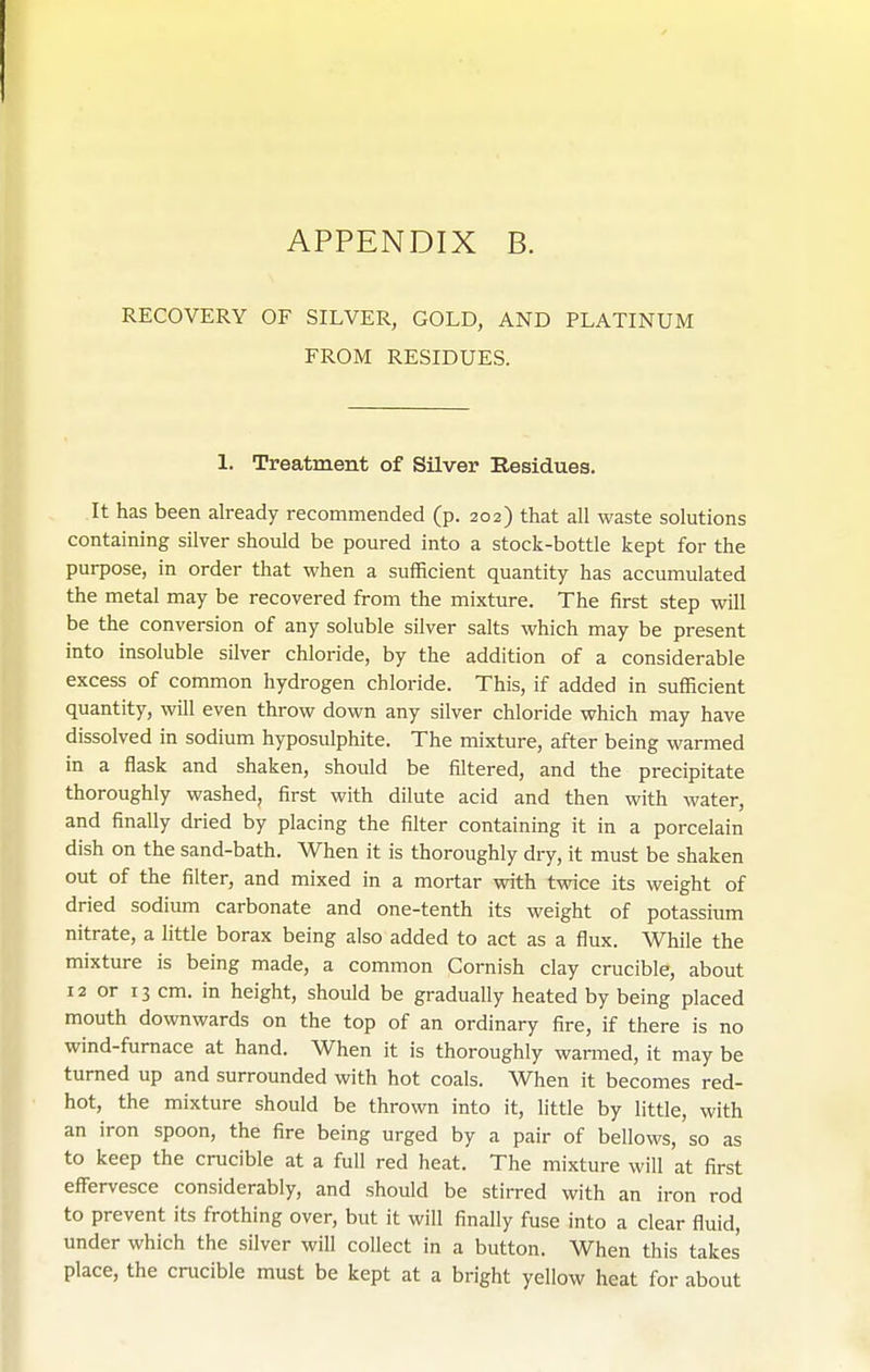 RECOVERY OF SILVER, GOLD, AND PLATINUM FROM RESIDUES. 1. Treatment of Silver Residues. It has been already recommended (p. 202) that all waste solutions containing silver should be poured into a stock-bottle kept for the purpose, in order that when a sufficient quantity has accumulated the metal may be recovered from the mixture. The first step will be the conversion of any soluble silver salts which may be present into insoluble silver chloride, by the addition of a considerable excess of common hydrogen chloride. This, if added in sufficient quantity, will even throw down any silver chloride which may have dissolved in sodium hyposulphite. The mixture, after being warmed in a flask and shaken, should be filtered, and the precipitate thoroughly washed, first with dilute acid and then with water, and finally dried by placing the filter containing it in a porcelain dish on the sand-bath. When it is thoroughly dry, it must be shaken out of the filter, and mixed in a mortar with twice its weight of dried sodium carbonate and one-tenth its weight of potassium nitrate, a httle borax being also added to act as a flux. While the mixture is being made, a common Cornish clay crucible, about 12 or 13 cm. in height, should be gradually heated by being placed mouth downwards on the top of an ordinary fire, if there is no wind-furnace at hand. When it is thoroughly warmed, it may be turned up and surrounded with hot coals. When it becomes red- hot, the mixture should be thrown into it, little by little, with an iron spoon, the fire being urged by a pair of bellows, so as to keep the crucible at a full red heat. The mixture will at first effervesce considerably, and should be stirred with an iron rod to prevent its frothing over, but it will finally fuse into a clear fluid, under which the silver will collect in a button. When this takes place, the crucible must be kept at a bright yellow heat for about