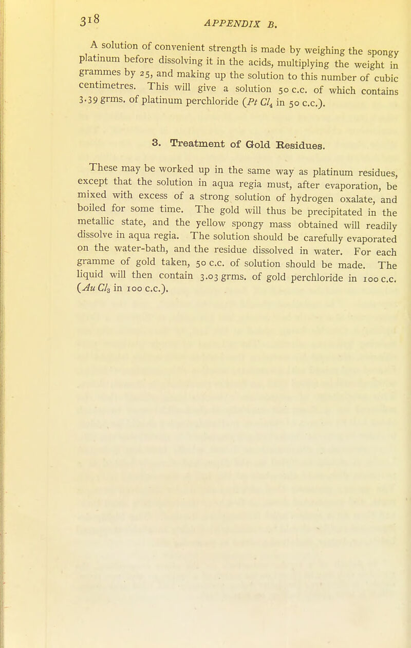A solution of convenient strength is made by weighing the spongy platinum before dissolving it in the acids, multiplying the weight in grammes by 25, and making up the solution to this number of cubic centimetres. This will give a solution 50 c.c. of which contains 3.39 grms. of platinum perchloride {Ft Cl^ in 50 c.c). 3. Treatment of Gold Residues. These may be worked up in the same way as platinum residues, except that the solution in aqua regia must, after evaporation, be mixed with excess of a strong solution of hydrogen oxalate, and boiled for some time. The gold will thus be precipitated in the metallic state, and the yellow spongy mass obtained will readily dissolve in aqua regia. The solution should be carefully evaporated on the water-bath, and the residue dissolved in water. For each gramme of gold taken, 50 c.c. of solution should be made. The liquid will then contain 3.03 grms. of gold perchloride in 100 c.c. (^K Cls in 100 c.c).