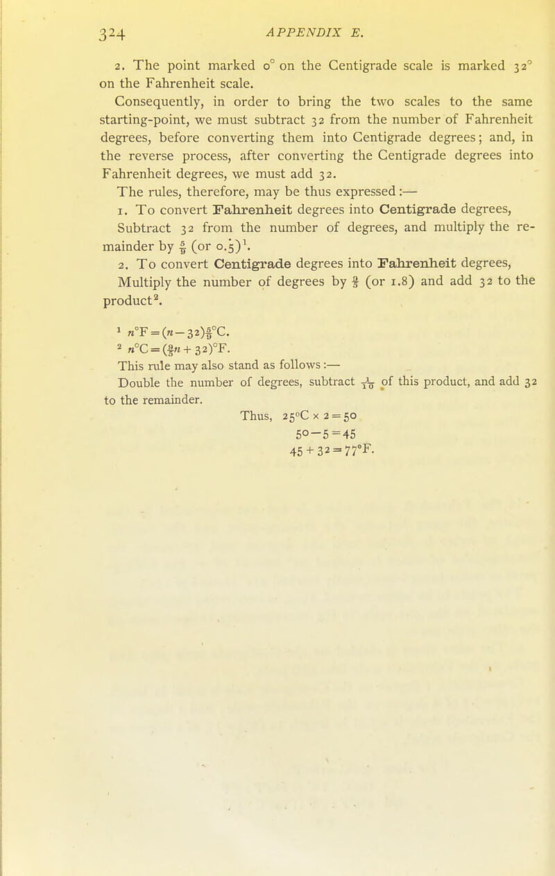 2, The point marked o° on the Centigrade scale is marked 32'' on the Fahrenheit scale. Consequently, in order to bring the two scales to the same starting-point, we must subtract 32 from the number of Fahrenheit degrees, before converting them into Centigrade degrees; and, in the reverse process, after converting the Centigrade degrees into Fahrenheit degrees, we must add 32. The rules, therefore, may be thus expressed:— 1. To convert Falirenheit degrees into Centigrade degrees, Subtract 32 from the number of degrees, and multiply the re- mainder by I (or 0.5) \ 2. To convert Centigrade degrees into Fahrenheit degrees. Multiply the number of degrees by % (or 1.8) and add 32 to the product'^. » »°F = (re-32)|°C. 2 „°c = (f«+32)°F. This rule may also stand as follows:— Double the number of degrees, subtract of this product, and add 32 to the remainder. Thus, 25''Cx2 = 60 50-5=45 45 + 32 = 77°F.