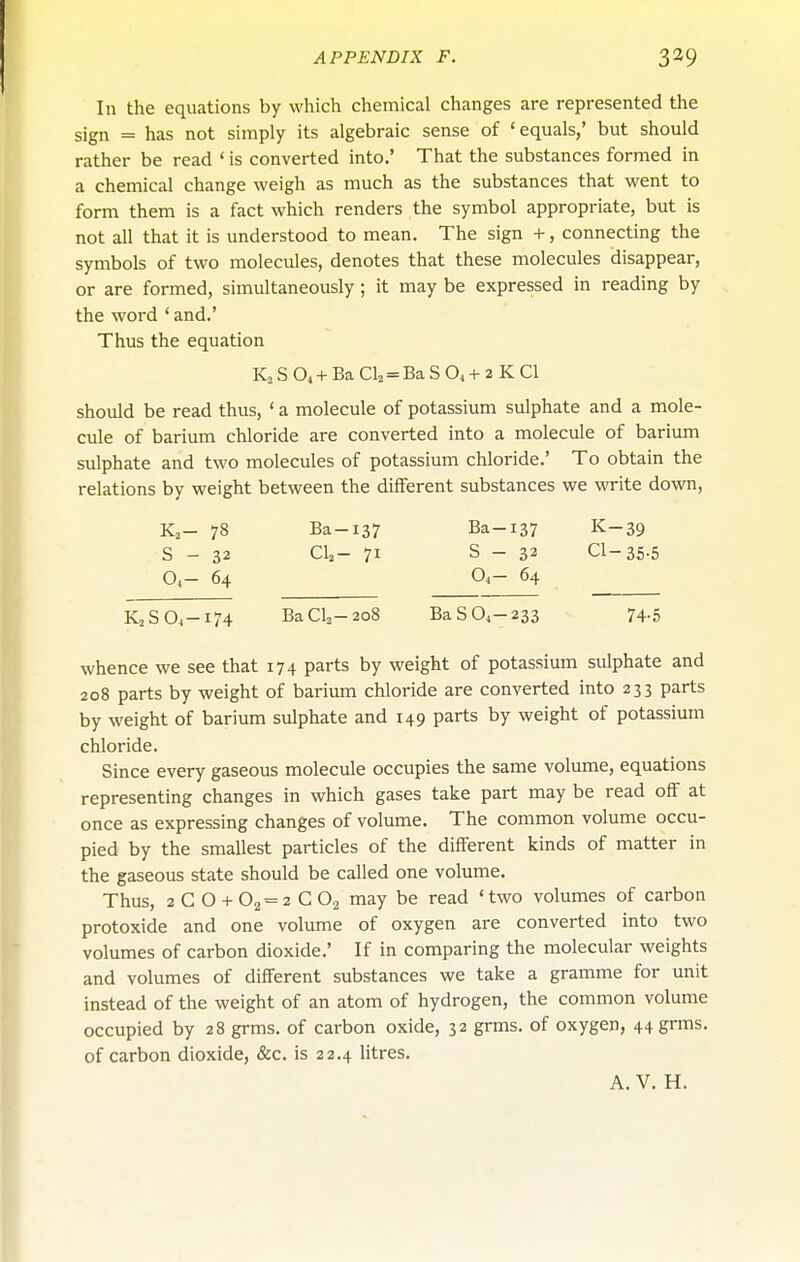 In the equations by which chemical changes are represented the sign = has not simply its algebraic sense of 'equals,' but should rather be read ' is converted into.' That the substances formed in a chemical change weigh as much as the substances that went to form them is a fact which renders the symbol appropriate, but is not all that it is understood to mean. The sign +, connecting the symbols of two molecules, denotes that these molecules disappear, or are formed, simultaneously; it may be expressed in reading by the word ' and.' Thus the equation K2 S O4+ Ba Cl2 = Ba S O4+ 2 K CI should be read thus, ' a molecule of potassium sulphate and a mole- cule of barium chloride are converted into a molecule of barium sulphate and two molecules of potassium chloride.' To obtain the relations by weight between the different substances we write down, K2- 78 Ba-137 Ba-137 K-39 S - 32 CU- 71 S - 32 CI-35.5 O4- 64 Oi- 64 K2S04-I74 BaCl2-2o8 BaS04-233 74.5 whence we see that 174 parts by weight of potassium sulphate and 208 parts by weight of barium chloride are converted into 233 parts by weight of barium siilphate and 149 parts by weight of potassium chloride. Since every gaseous molecule occupies the same volume, equations representing changes in which gases take part may be read off at once as expressing changes of volume. The common volume occu- pied by the smallest particles of the different kinds of matter in the gaseous state should be called one volume. Thus, 2CO + 02 = 2C02 may be read 'two volumes of carbon protoxide and one volume of oxygen are converted into two volumes of carbon dioxide.' If in comparing the molecular weights and volumes of different substances we take a gramme for unit instead of the weight of an atom of hydrogen, the common volume occupied by 28 grms. of carbon oxide, 32 grms. of oxygen, 44grms. of carbon dioxide, &c. is 22.4 litres. A. V. H.