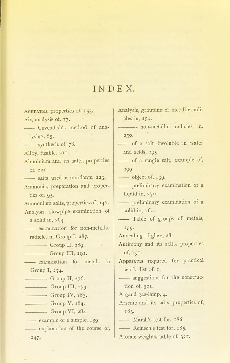 INDEX. AoBTATES, properties of, 153. Air, analysis of, 77. Cavendish's method of ana- lysing, 85. synthesis of, 78. Alloy, fusible, 211. Aluminium and its salts, properties of, 221. salts, used as mordants, 223. Ammonia, preparation and proper- ties of, 95. Ammonium salts, properties of, 147. Analysis, blowpipe examination of a solid in, 264. examination for non-metallic radicles in Group I, 287. Group II, 289. ^ Group III, 291. examination for metals in Group I, 274. Group II, 276. Group III, 279. Group IV, 283. Group V, 284. Group VI, 284. example of a simple, 139. explanation of the course of, 247. Analysis, grouping of metallic radi- cles in, 254. non-metallic radicles in, 250. of a salt insoluble in water and acids, 295. of a single salt, example of, 299. object of, 139. preliminary examination of a liquid in, 270. preliminaiy examination of a solid in, 260. Table of groups of metals, 259- Annealing of glass, 28. Antimony and its salts, properties of, 191. Apparatus required for practical work, list of, i. suggestions for the construc- tion of, 301. Argand gas-lamp, 4. Arsenic and its salts, properties of, 183. Marsh's test for, 186. Reinsch's test for, 185. Atomic weights, table of, 327.