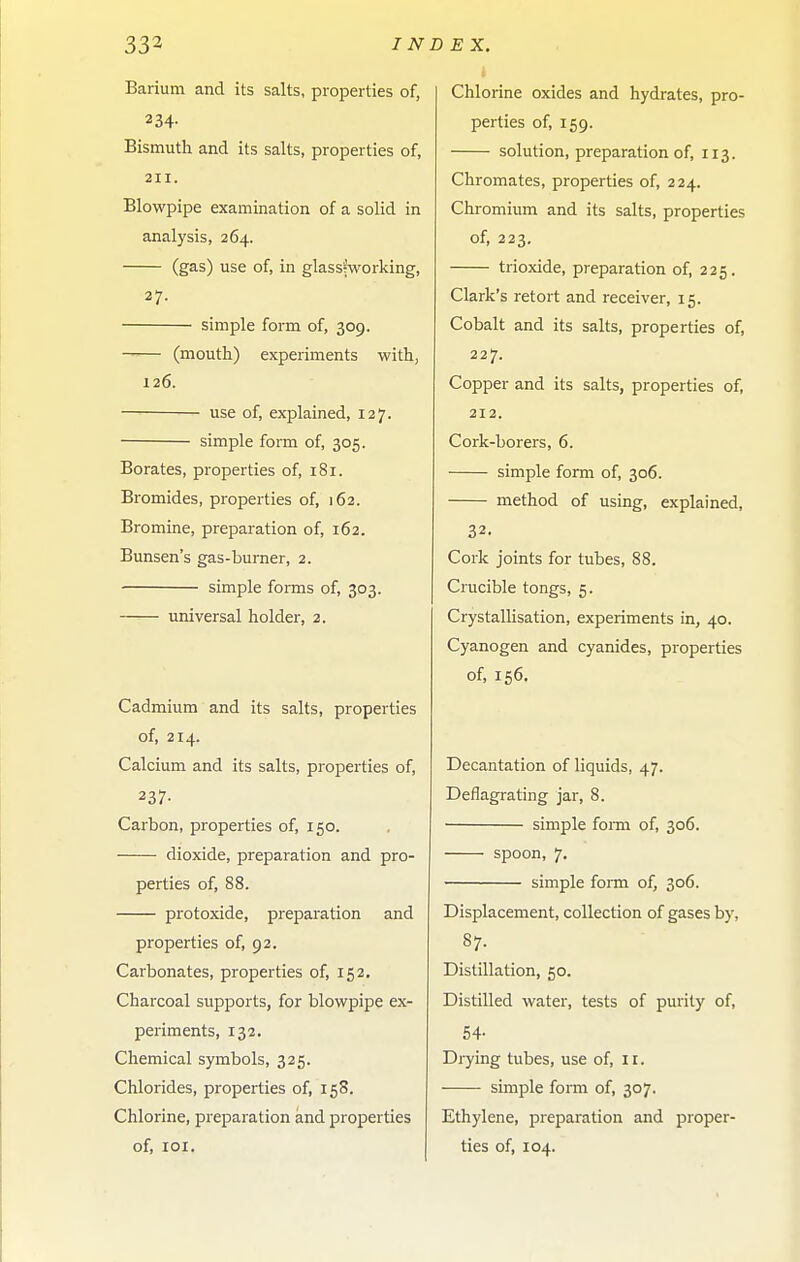 Barium and its salts, properties of, 234- Bismuth and its salts, properties of, 211. Blowpipe examination of a solid in analysis, 264. (gas) use of, in glassfworking, 27. simple form of, 309. (mouth) experiments with, 126. use of, explained, 127. simple form of, 305. Borates, properties of, 181. Bromides, properties of, 162. Bromine, preparation of, 162. Bunsen's gas-burner, 2. simple forms of, 303. universal holder, 2. Cadmium and its salts, properties of, 214. Calcium and its salts, properties of, 237- Carbon, properties of, 150. dioxide, preparation and pro- perties of, 88. protoxide, preparation and properties of, 92. Carbonates, properties of, 152. Charcoal supports, for blowpipe ex- periments, 132. Chemical symbols, 325. Chlorides, properties of, 158. Chlorine, preparation and properties of, lOI. Chlorine oxides and hydrates, pro- perties of, 159. solution, preparation of, 113. Chromates, properties of, 224. Chromium and its salts, properties of, 223. trioxide, preparation of, 225. Clark's retort and receiver, 15. Cobalt and its salts, properties of, 227. Copper and its salts, properties of, 212. Cork-borers, 6. simple form of, 306. method of using, explained, 32. Cork joints for tubes, 88. Crucible tongs, 5. Crystallisation, experiments in, 40. Cyanogen and cyanides, properties of, 156. Decantation of liquids, 47. Deflagrating jar, 8. simple fomi of, 306. spoon, 7. simple form of, 306. Displacement, collection of gases by, 87. Distillation, 50. Distilled water, tests of purity of, 54- Drying tubes, use of, ir. simple form of, 307. Ethylene, preparation and proper- ties of, 104.