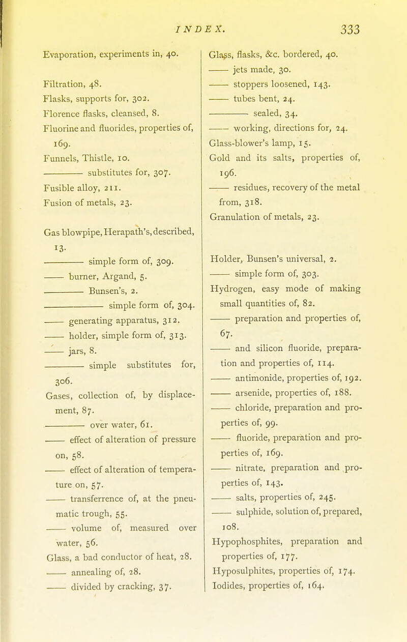 Evaporation, experiments in, 40. Filtration, 48. Flasks, supports for, 302. Florence flasks, cleansed, 8. Fluorine and fluorides, properties of, 169. Funnels, Thistle, 10. substitutes for, 307. Fusible alloy, 211. Fusion of metals, 23. Gas blowpipe, Herapath's, described, 13- simple form of, 309. burner, Argand, 5. ■ Bunsen's, 2. simple form of, 304. generating apparatus, 312. holder, simple form of, 313. jars, 8. simple substitutes for, 306. Gases, collection of, by displace- ment, 87. over water, 61. effect of alteration of pressure on, 58. effect of alteration of tempera- ture on, 57. transferrence of, at the pneu- matic trough, 55. volume of, measured over water, 56. Glass, a bad conductor of heat, 28. annealing of, 28. divided by cracking, 3 7. Glags, flasks, &c. bordered, 40. jets made, 30. stoppers loosened, 143. tubes bent, 24. sealed, 34. • working, directions for, 24. Glass-blower's lamp, 15. Gold and its salts, properties of, 196. residues, recovery of the metal from, 318. Granulation of metals, 23. Holder, Bunsen's universal, 1. simple form of, 303. Hydrogen, easy mode of making small quantities of, 82. preparation and properties of, 67. and silicon fluoride, prepara- tion and properties of, 114. antimonide, properties of, 192. arsenide, properties of, 188. chloride, preparation and pro- perties of, 99. fluoride, preparation and pro- perties of, 169. nitrate, preparation and pro- perties of, 143. salts, properties of, 245. sulphide, solution of, prepared, 108. Hypophosphites, preparation and properties of, 177. Hyposulphites, properties of, 174. Iodides, properties of, 164.