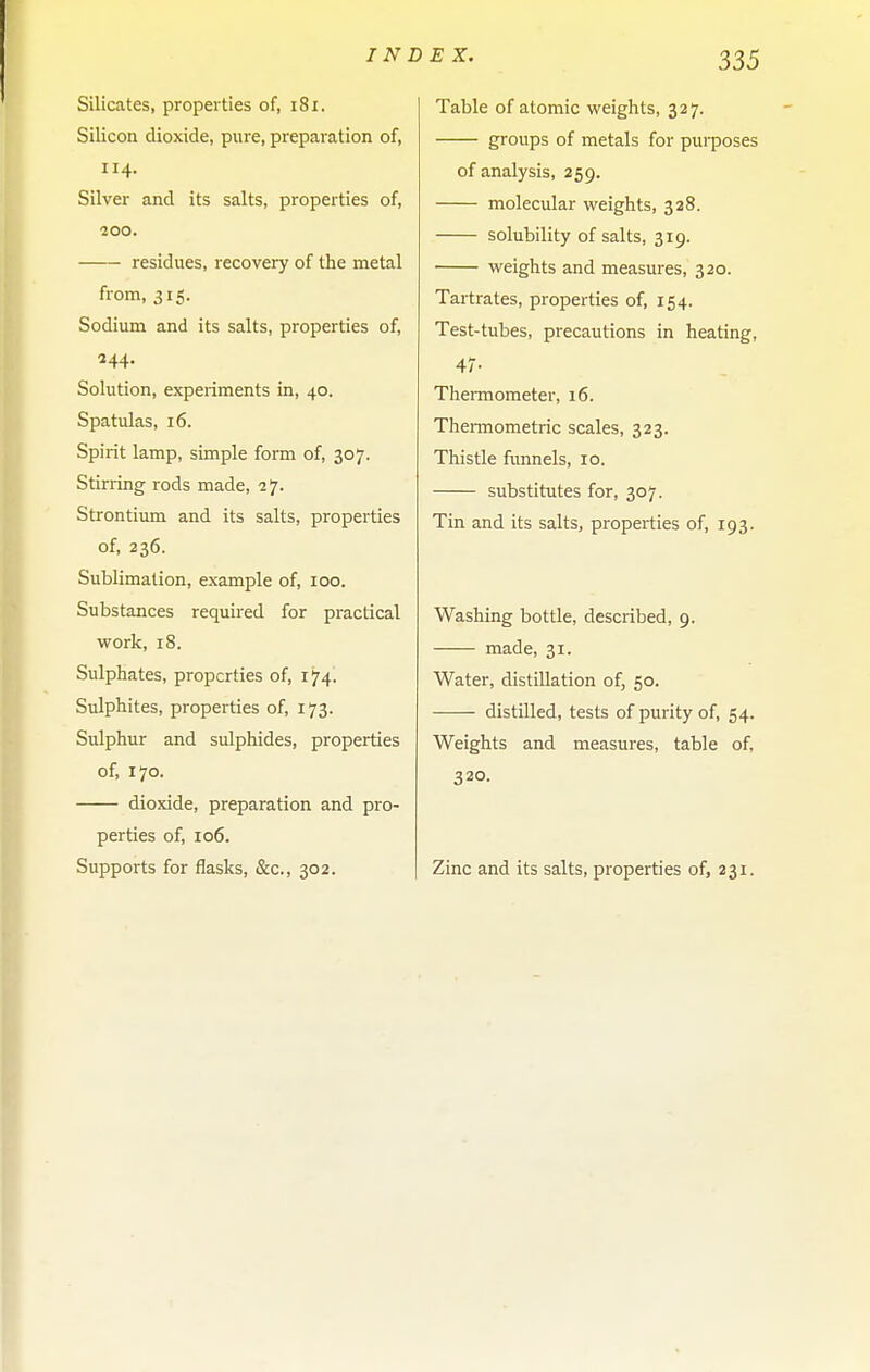 Silicates, properties of, i8i. Silicon dioxide, pure, preparation of, 114. Silver and its salts, properties of, •200. residues, recovery of the metal from, 315. Sodium and its salts, properties of, 244. Solution, experiments in, 40. Spatulas, 16. Spirit lamp, simple form of, 307. Stirring rods made, 27. Strontium and its salts, properties of, 236. Sublimation, example of, 100. Substances required for practical work, 18. Sulphates, properties of, 174. Sulphites, properties of, 173. Sulphur and sulphides, properties of, 170. dioxide, preparation and pro- perties of, 106. Supports for flasks, &c., 302. ^ ^- 335 Table of atomic weights, 327. groups of metals for pui-poses of analysis, 259. molecular weights, 328. solubility of salts, 319. weights and measures, 320. Tartrates, properties of, 154. Test-tubes, precautions in heating, 47- TheiTOometer, 16. TheiTOometric scales, 323. Thistle funnels, 10. substitutes for, 307. Tin and its salts, properties of, 193. Washing bottle, described, 9. made, 31. Water, distillation of, 50. distilled, tests of purity of, 54. Weights and measures, table of, 320. Zinc and its salts, properties of, 231.