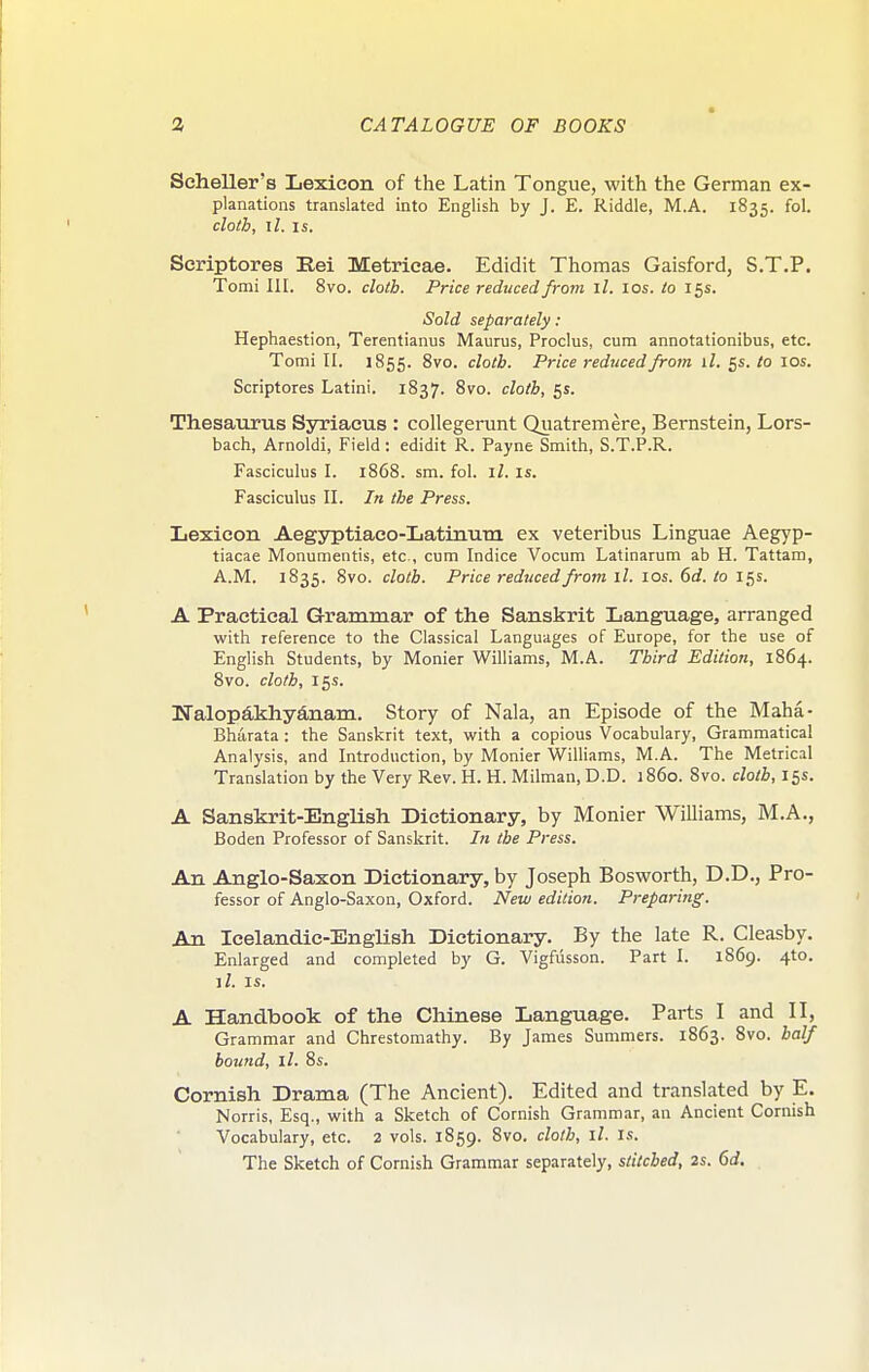 Scheller's Lexicon of the Latin Tongue, with the German ex- planations translated into English by J. E. Riddle, M.A. 1835. fol. cloth, il. IS. Scriptores Eei Metricae. Edidit Thomas Gaisford, S.T.P. Tomi III. 8vo. cloth. Price reduced from ll. los. to 15s. Sold separately : Hephaestion, Terentianus Maurus, Proclus, cum annotationibus, etc. Tomi II. 1855. 8vo. cloth. Price reduced from il. 5s. lo 10s. Scriptores Latini. 1837. 8vo. cloth, 5s. Thesaurus Syriacus : collegerunt Quatremere, Bernstein, Lors- bach, Arnoldi, Field : edidit R. Payne Smith, S.T.P.R. Fasciculus I. 1868. sm. fol. il. is. Fasciculus II. In the Press. Lexicon Aegyptiaco-Latinum ex veteribus Linguae Aegyp- tiacae Monumentis, etc., cum Indice Vocum Latinarum ab H. Tattam, A.M. 1835. 8vo. cloth. Price reduced from ll. los. 6d. to 15s. A Practical Grammar of the Sanskrit Language, arranged with reference to the Classical Languages of Europe, for the use of English Students, by Monier Williams, M.A. Third Edition, 1864. 8vo. cloth, 15s. NalopAkhydnam. Story of Nala, an Episode of the Maha- Bharata : the Sanskrit text, with a copious Vocabulary, Grammatical Analysis, and Introduction, by Monier Williams, M.A. The Metrical Translation by the Very Rev. H. H. Milman, D.D. 1860. 8vo. cloth, 15s. A Sanskrit-English Dictionary, by Monier Williams, M.A., Boden Professor of Sanskrit. In the Press. An Anglo-Saxon Dictionary, by Joseph Bosworth, D.D., Pro- fessor of Anglo-Saxon, Oxford. New edition. Preparing. An Icelandic-English Dictionary. By the late R. Cleasby. Enlarged and completed by G. Vigfiisson. Part I. 1869. 4to. iZ. IS. A Handbook of the Cliinese Language. Parts I and II, Grammar and Chrestomathy. By James Summers. 1863. 8vo. half bound, ll. 8s. Cornish Drama (The Ancient). Edited and translated by E. Norris, Esq., with a Sketch of Cornish Grammar, an Ancient Cornish Vocabulary, etc. 2 vols. 1859. 8vo. cloth, ll. is. The Sketch of Cornish Grammar separately, stitched, 2s. 6d.