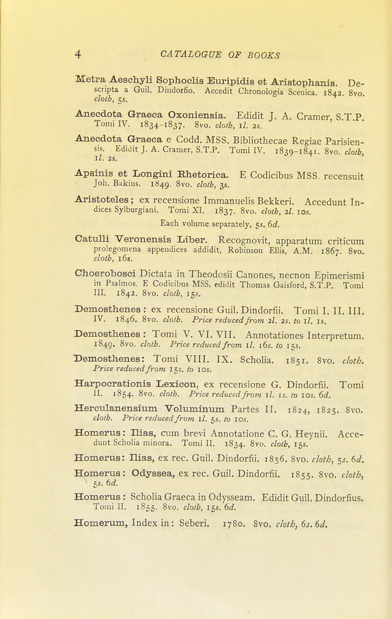 Metra AesehyH SopliocHs Euripidis et Aristophanis. De- scripta a Guil. Dindorfio. Accedit Chronologia Sceiiica. 1842 8vo clotb, 5s. ^ Aneedota Graeca Oxoniensia. Edidit J. A. Cramer, S.T.P, Tomi IV. 1834-1837. 8vo. cloth, il. 2s. Aneedota Graeea e Godd. MSS. Bibliothecae Regiae Parisien- sis. Edidit J. A. Cramer, S.T.P. Tomi IV. 1839-1841. 8vo. c/o/i, II. 2S. Apsinis et Longini Rhetoriea. E Codicibus MSS. recensuit Joh. Bakius. 1849. 8vo. doth, 3s. Aristoteles; ex recensione Immanuelis Bekkeri. Accedunt In- dices Sylburgiani. Tomi XI. 1837. 8vo. cloth, 2I. los. Each volume separately, 5s. 6d. CatuUi Veronensis Liber. Recognovit, apparatum criticum prolegomena appendices addidit, Robinson Ellis, A.M. 1867. 8vo. clotb, 16s. Choerobosci Dictata in Tlieodosii Canones, necnon Epimerismi in Psalmos. E Codicibus MSS. edidit Thomas Gaisford, S.T.P. Tomi III. 1842. 8vo. cloth, 155. Demosthenes: ex recensione Guil. Dindorfii. Tomi I. II. III. IV. 1846. 8vo. cloth. Price reduced from 2I. 2s. to ll. is. Demosthenes: Tomi V. VI. VII. Annotationes Interpretum. 1849. 8vo. cloth. Price reduced from ll. i6s. to 15s. Demosthenes: Tomi VIII. IX. Scholia. 1851. 8vo. clotA. Price reduced from 15s. to los. Harpocrationis Lexicon, ex recensione G. Dindorfii. Tomi II. 1854. 8vo. cloth. Price reduced from ll. is. to 10s. 6d. Herculanensium Voluminum Partes II. 1824, 1825. 8vo. cloth. Price reduced from il. 5s. to los. Homerus: Ilias, cum brevi Annotatione C. G. Heynii. Acce- dunt Scholia minora. Tomi II. 1834. 8vo. cloth, 15s. Homerus: Ilias, ex rec. Guil. Dindorfii. 1856. 8vo. cloth, sj. 6d. Homerus: Odyssea, ex rec. Guil. Dindorfii. 1855. 8vo. cloth, ■ 5s. td. Homerus: Scholia Graeca in Odysseam. Edidit Guil. Dindorfius. Tomi II. 1855. 8vo. cloth, 15s. 6rf. Homerum, Index in : Seberi. 1780. 8vo. cloth, 6s. 6d.