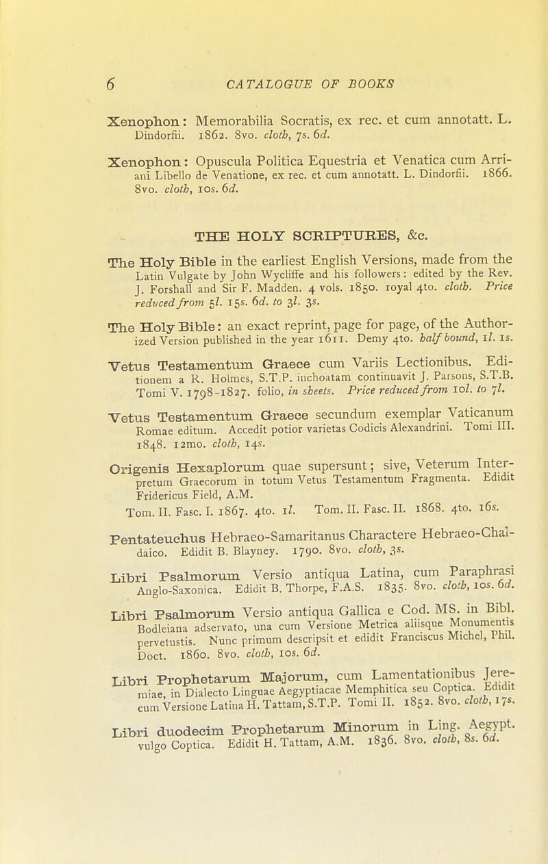 Xenophon: Memorabilia Socratis, ex rec. et cum annotatt. L. Dindorfii. 1862. Bvo. cloth, p. 6d. Xenophon: Opuscula Politlca Equestria et Venatica cum Arri- ani Libello de Venatione, ex rec. et cum annotatt. L. Dindorfii. 1866. 8vo. cloth, los. 6d. THE HOLY SCRIPTURES, &e. The Holy Bible in the earliest English Versions, made from the Latin Vulgate by John Wycliffe and his followers: edited by the Rev. J. Forshall and Sir F. Madden. 4 vols. 1850. royal 4to. cloth. Price reduced from 5Z. 15s. 6(f. to 3/. 3s. The Holy Bible: an exact reprint, page for page, of the Author- ized Version published in the year 1611. Demy 4to. half bound, ll. is. Vetus Testamentum Graece cum Variis Lectionibus. Edi- tionem a R. Holmes, S.T.P. mchoatam continuavit J. Parsons, S.T.B. Tomi V. 1798-1827. folio, in sheets. Price reduced from lol. to -,l. Vetus Testamentum Graece secundum exemplar Vaticanum Romae editum. Accedit potior varietas Codicis Alexandria!. Tomi III. 1848. l2mo. cloth, 14s. Origenis Hexaplorum quae supersunt; sive, Veterum Inter- pretum Graecorum in totum Vetus Testamentum Fragmenta. Edidit Fridericus Field, A.M. Tom. II. Fasc. I. 1867. 4to. il. Tom. II. Fasc. II. 1868. 4to. 16s. Pentateuchus Hebraeo-Samaritanus Charactere Hebraeo-Chal- daico. Edidit B. Blayney. 1790. 8vo. cZo/A, 3s. liibri Psalmorum Versio antiqua Latina, cum Paraphrasi Anglo-Saxonica. Edidit B. Thorpe, F.A.S. 1835. 8vo. cloth, los. 6rf. Libri Psalmorum Versio antiqua Gallica e Cod. MS. in Bibl. Bodleiana adservato, una cum Versione Metrica aliisque Monument.s pervetustis. Nunc primum descripsit et edidit Franciscus Michel, 1 hil. Doct. i860. 8vo. cloth, los. 6d. Libri Prophetarum Majorum, cum Lamentationibus Jere- miae, in Dialecto Linguae Aegyptiacae Memphitica seu Coptica Edidit cum Versione Latina H. Tattam, S.T.P. Tomi II. 1852. Bvo. cloth, I ,s. Libri duodecim Prophetarum Minorum in Ling. Aegypt. vulgo Coptica. Edidit H. Tattam, A.M. 1836. 8vo. cloth, 8s. 6d.