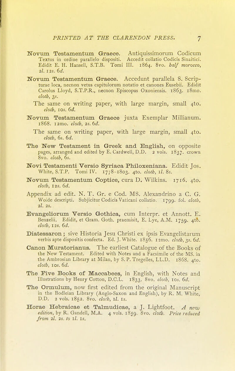 ITovujn Testamentum Graece. Antiquissimorum Codicum Textus in ordine parallelo dispositi. Accedit coUatio Codicis Sinaitici. Edidit E. H. Hansell, S.T.B. Tomi III. 1864. 8vo. half morocco, 2I. I2S. 6d. Wovum Testamentum Graece. Accedunt parallela S. Scrip- turae loca, necnon vetus capitulorum notatio et canones Eusebii. Edidit Carolus Lloyd, S.T.P.R., necnon Episcopus Oxoniensis. 1863. l8mo. cloth, 3s. The same on writing paper, with large margin, small 4to. cloth, I OS. 6d. Novirm Testamentum Graece juxta Exemplar Millianum. 1868. i2mo. cloth, 2s.td. The same on writing paper, with large margin, small 4to. cloth, 6s. 6d. The ITew Testament in Greek and English, on opposite pages, arranged and edited by E. Cardweli, D.D. 2 vols. 1837. crown Svo. cloth, 6s. Novi Testamenti Versio Syriaca Philoxeniana. Edidit Jos. White, S.T.P. Tomi IV. i7;8-i8o3. 410. cloth, il. 8s. ISTovum Testamentiim Coptice, cura D. Wilkins. 1716. 4to. cloth, I2S. 6d. Appendix ad edit. N. T. Gr. e Cod. MS. Alexandrino a C. G. Woide descripti. Subjicitur Codicis Vaticani collatio. 1799. fol. cloth, 2I. 2S. Evangeliorum Versio Gothica, cum Interpr. et Annott. E. Benzelii. Edidit, et Gram. Goth, praemisit, E. Lye, A.M. 1759. 416. clolh, I2S. 6d. Diatessaron; sive Historia Jesu Christi ex ipsis Evangelistarum verbis apte dispositis confecta. Ed. J. White. 1856. i2mo. cloth, ^s.6d. Canon Muratorianus. The earliest Catalogue of the Books of the New Testament. Edited with Notes and a Facsimile of the MS. in the Ambrosian Library at Milan, by S. P. Tregelles, LL.D. 1868. 410. clolh, I OS. 6c?. The Five Books of Maccabees, in English, with Notes and Illustrations by Henry Cotton, D.C.L. 1833. Svo. clolh, los. 6d. The Ormulum, now first edited from the original Manuscript in the Bodleian Library (Anglo-Saxon and English), by R. M. White, D.D. 2 vols. 1852. Svo. cloth, ll. IS. Horae Hebraicae et Talmudicae, a J. Lightfoot. neau edition, by R. Gandell, M.A. 4 vols. 1859. <^lolb. Price reduced from 2I. 2s. to ll. IS.